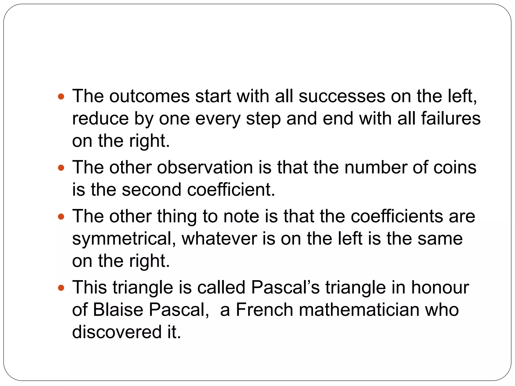  The outcomes start with all successes on the left,
reduce by one every step and end with all failures
on the right.
 The other observation is that the number of coins
is the second coefficient.
 The other thing to note is that the coefficients are
symmetrical, whatever is on the left is the same
on the right.
 This triangle is called Pascal’s triangle in honour
of Blaise Pascal, a French mathematician who
discovered it.
 