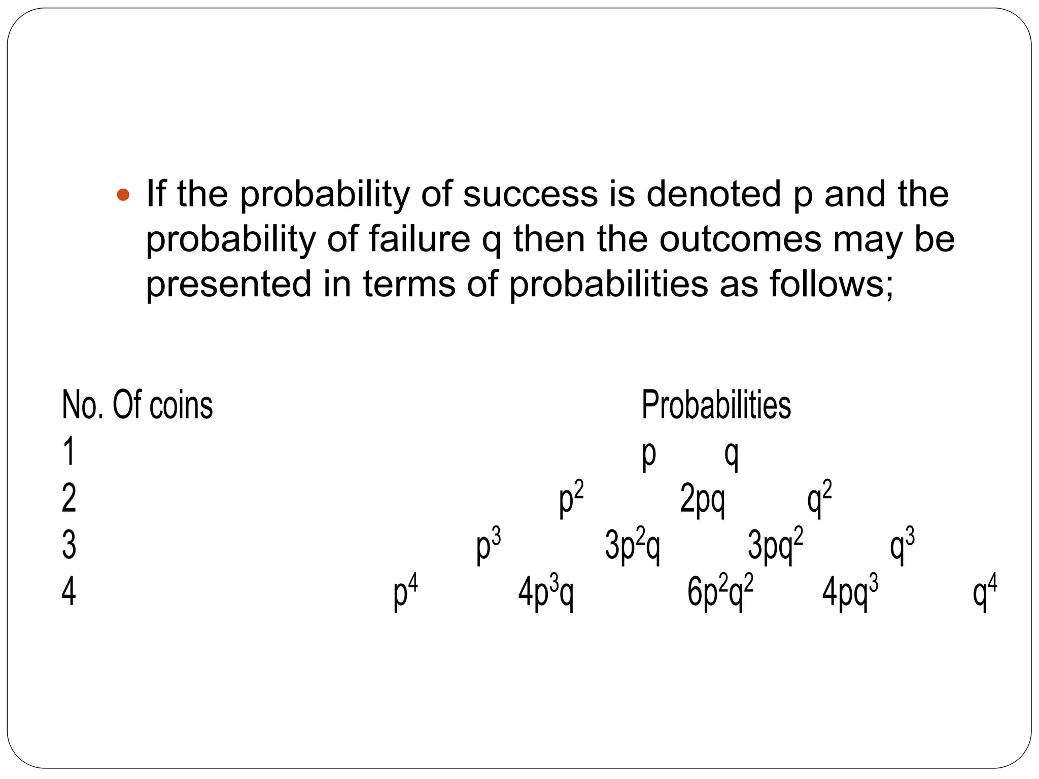  If the probability of success is denoted p and the
probability of failure q then the outcomes may be
presented in terms of probabilities as follows;
No. Of coins Probabilities
1 p q
2 p2 2pq q2
3 p3 3p2q 3pq2 q3
4 p4 4p3q 6p2q2 4pq3 q4
 