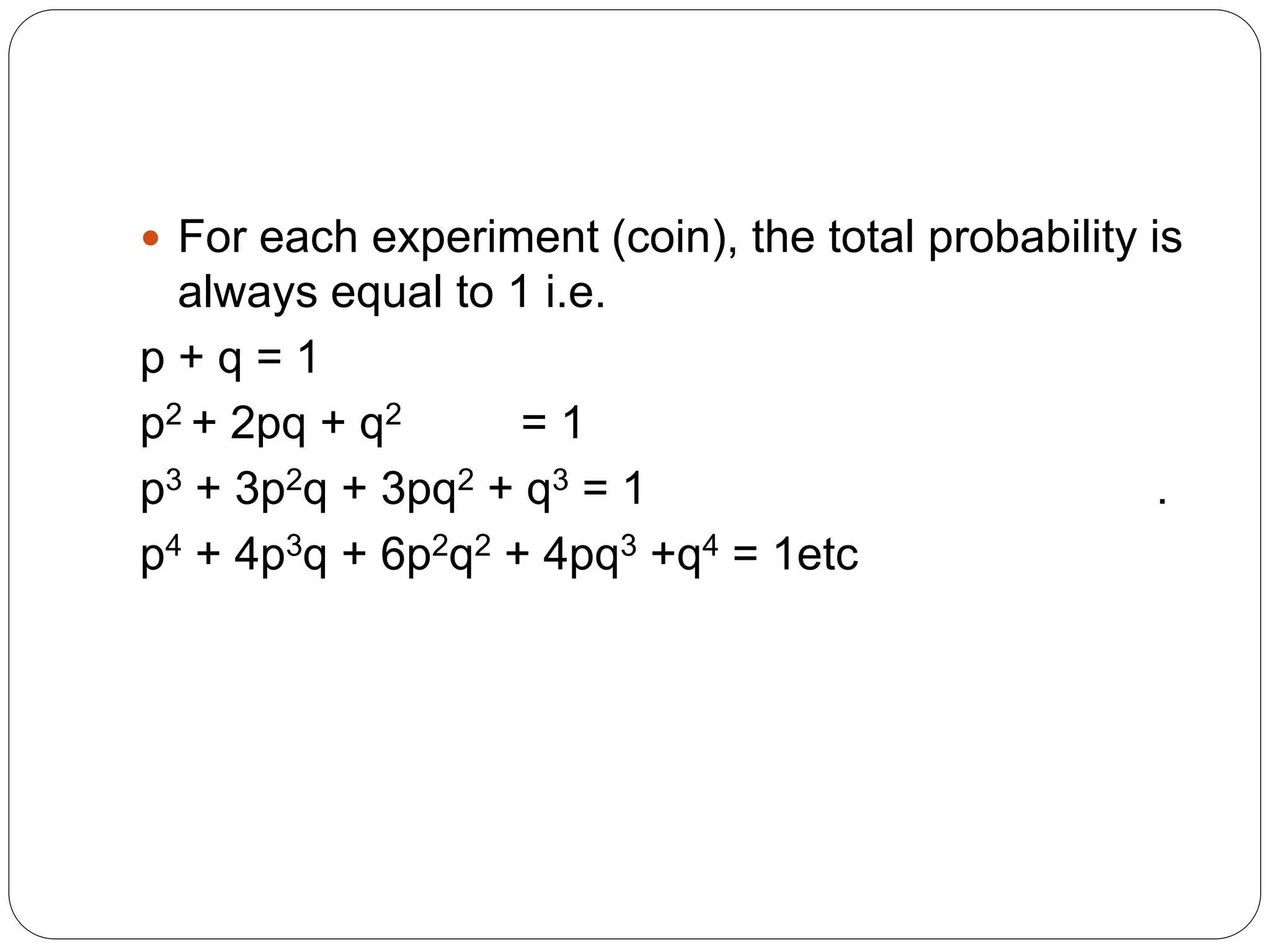  For each experiment (coin), the total probability is
always equal to 1 i.e.
p + q = 1
p2 + 2pq + q2 = 1
p3 + 3p2q + 3pq2 + q3 = 1 .
p4 + 4p3q + 6p2q2 + 4pq3 +q4 = 1etc
 