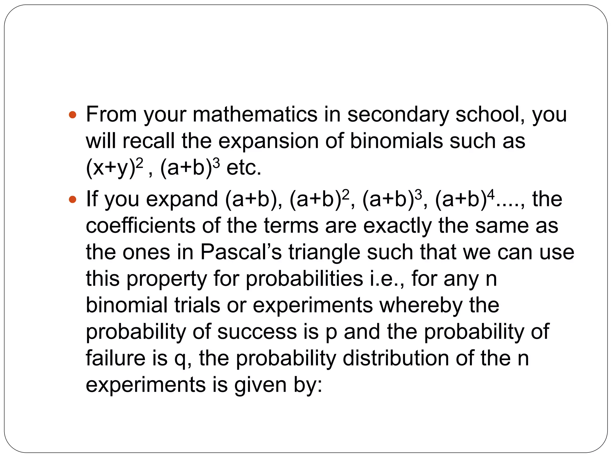 From your mathematics in secondary school, you
will recall the expansion of binomials such as
(x+y)2 , (a+b)3 etc.
 If you expand (a+b), (a+b)2, (a+b)3, (a+b)4...., the
coefficients of the terms are exactly the same as
the ones in Pascal’s triangle such that we can use
this property for probabilities i.e., for any n
binomial trials or experiments whereby the
probability of success is p and the probability of
failure is q, the probability distribution of the n
experiments is given by:
 