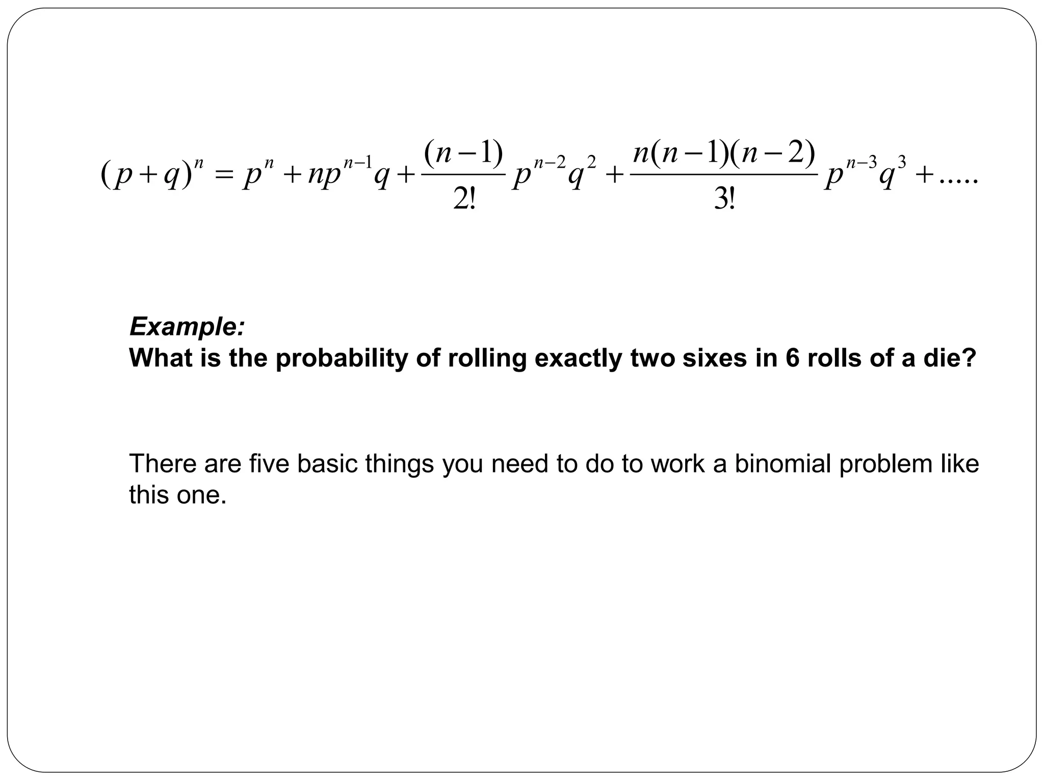 .....
!
3
)
2
)(
1
(
!
2
)
1
(
)
( 3
3
2
2
1








 


q
p
n
n
n
q
p
n
q
np
p
q
p n
n
n
n
n
Example:
What is the probability of rolling exactly two sixes in 6 rolls of a die?
There are five basic things you need to do to work a binomial problem like
this one.
 