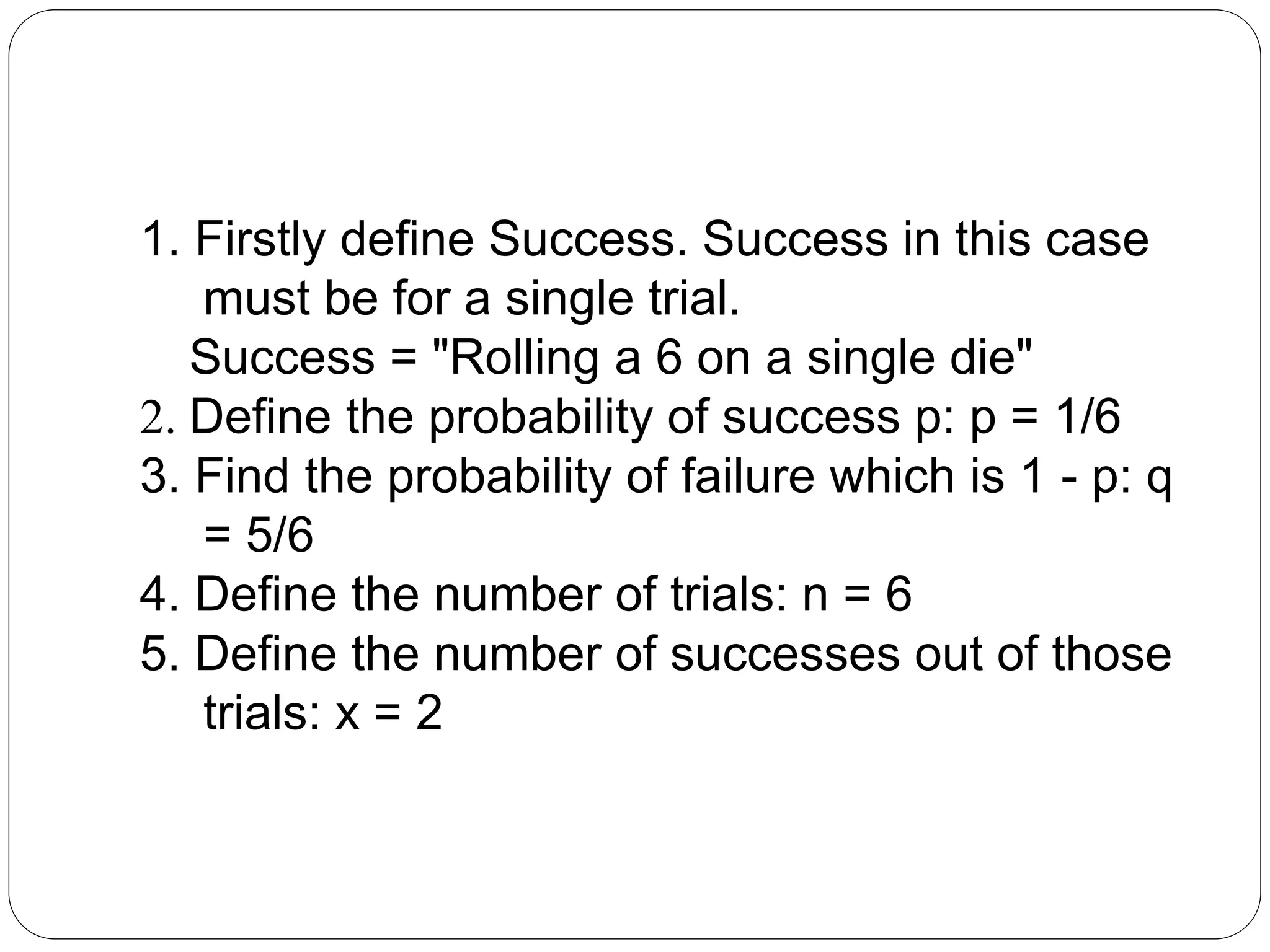 1. Firstly define Success. Success in this case
must be for a single trial.
Success = "Rolling a 6 on a single die"
2. Define the probability of success p: p = 1/6
3. Find the probability of failure which is 1 - p: q
= 5/6
4. Define the number of trials: n = 6
5. Define the number of successes out of those
trials: x = 2
 