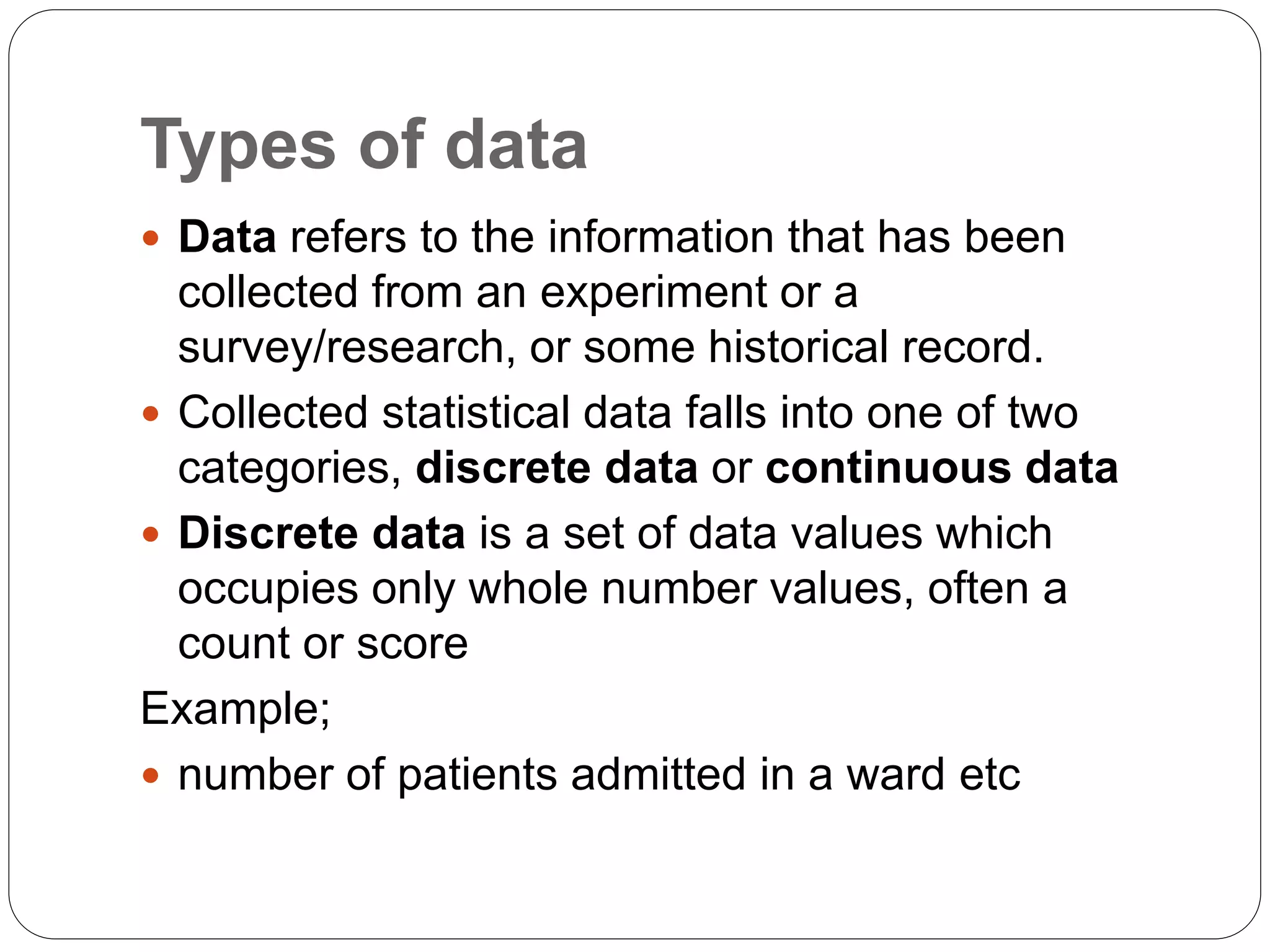 Types of data
 Data refers to the information that has been
collected from an experiment or a
survey/research, or some historical record.
 Collected statistical data falls into one of two
categories, discrete data or continuous data
 Discrete data is a set of data values which
occupies only whole number values, often a
count or score
Example;
 number of patients admitted in a ward etc
 