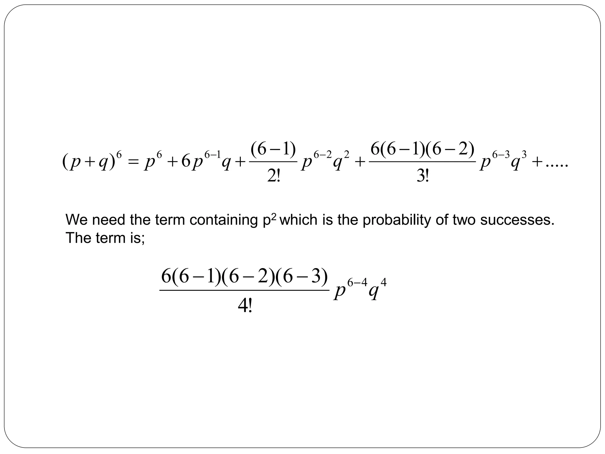 .....
!
3
)
2
6
)(
1
6
(
6
!
2
)
1
6
(
6
)
( 3
3
6
2
2
6
1
6
6
6








 


q
p
q
p
q
p
p
q
p
We need the term containing p2 which is the probability of two successes.
The term is;
4
4
6
!
4
)
3
6
)(
2
6
)(
1
6
(
6
q
p 



 