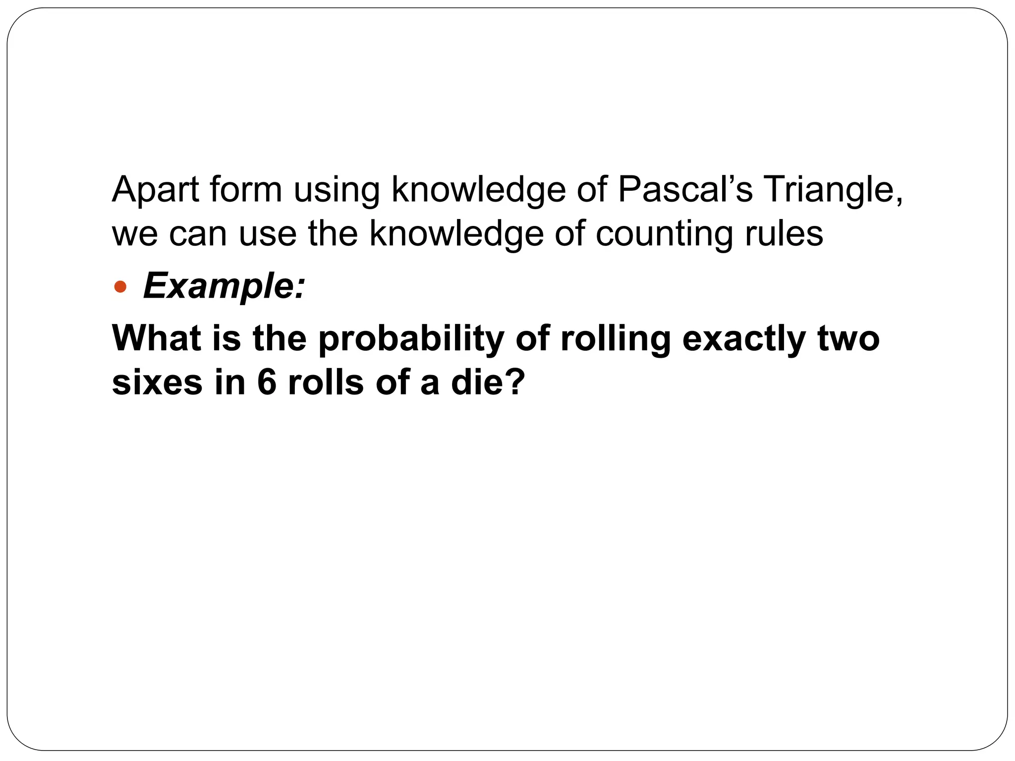 Apart form using knowledge of Pascal’s Triangle,
we can use the knowledge of counting rules
 Example:
What is the probability of rolling exactly two
sixes in 6 rolls of a die?
 