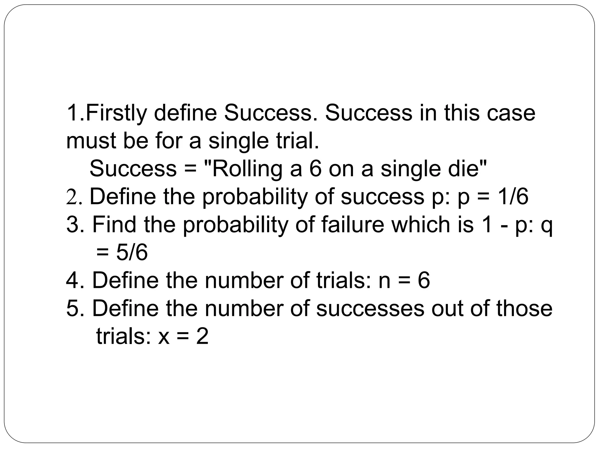 1.Firstly define Success. Success in this case
must be for a single trial.
Success = "Rolling a 6 on a single die"
2. Define the probability of success p: p = 1/6
3. Find the probability of failure which is 1 - p: q
= 5/6
4. Define the number of trials: n = 6
5. Define the number of successes out of those
trials: x = 2
 