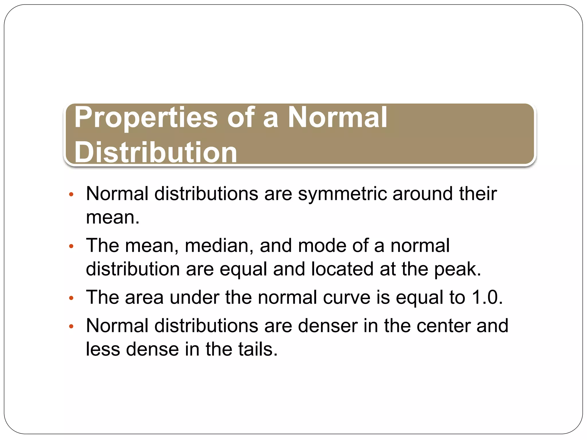 • Normal distributions are symmetric around their
mean.
• The mean, median, and mode of a normal
distribution are equal and located at the peak.
• The area under the normal curve is equal to 1.0.
• Normal distributions are denser in the center and
less dense in the tails.
Properties of a Normal
Distribution
 