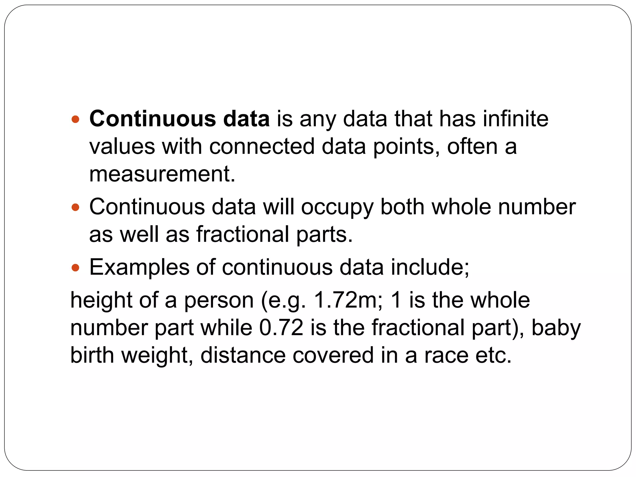  Continuous data is any data that has infinite
values with connected data points, often a
measurement.
 Continuous data will occupy both whole number
as well as fractional parts.
 Examples of continuous data include;
height of a person (e.g. 1.72m; 1 is the whole
number part while 0.72 is the fractional part), baby
birth weight, distance covered in a race etc.
 