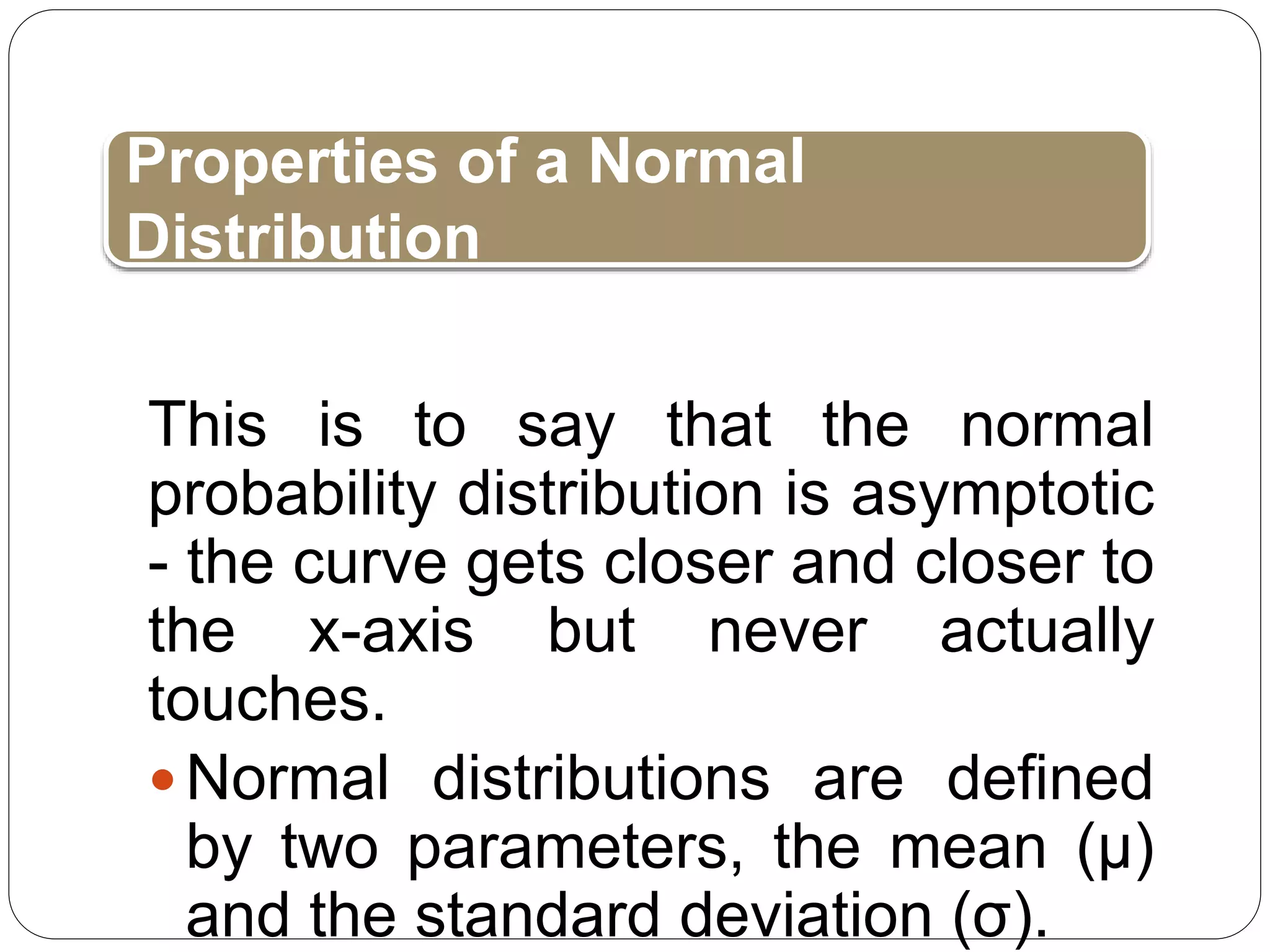 This is to say that the normal
probability distribution is asymptotic
- the curve gets closer and closer to
the x-axis but never actually
touches.
Normal distributions are defined
by two parameters, the mean (μ)
and the standard deviation (σ).
Properties of a Normal
Distribution
 