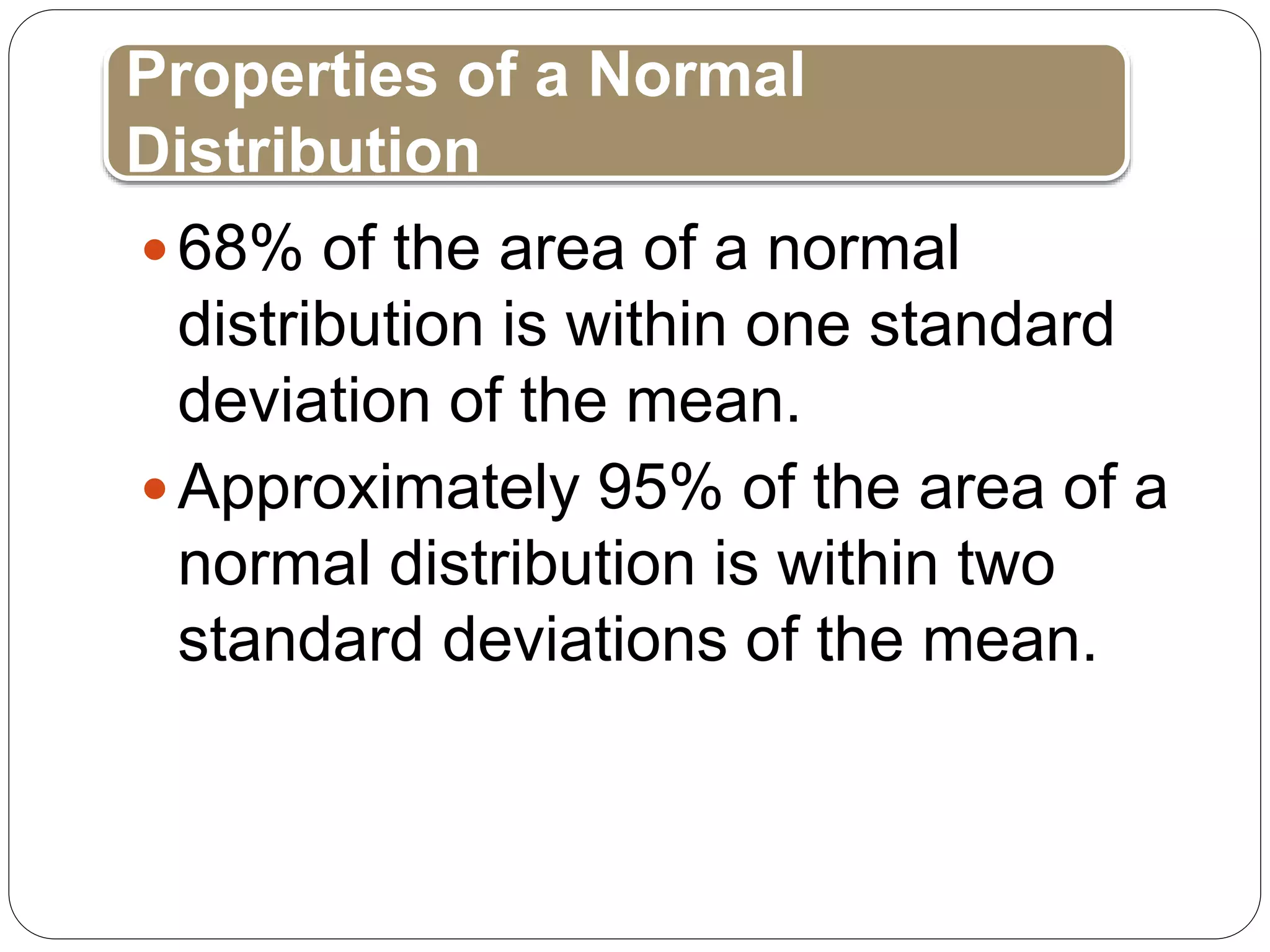 68% of the area of a normal
distribution is within one standard
deviation of the mean.
Approximately 95% of the area of a
normal distribution is within two
standard deviations of the mean.
Properties of a Normal
Distribution
 