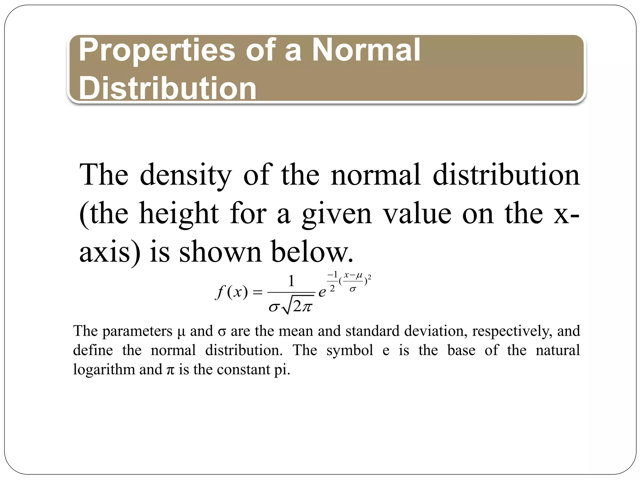 Properties of a Normal
Distribution
The parameters μ and σ are the mean and standard deviation, respectively, and
define the normal distribution. The symbol e is the base of the natural
logarithm and π is the constant pi.
2
1
( )
2
1
( )
2
x
f x e


 
 

The density of the normal distribution
(the height for a given value on the x-
axis) is shown below.
 