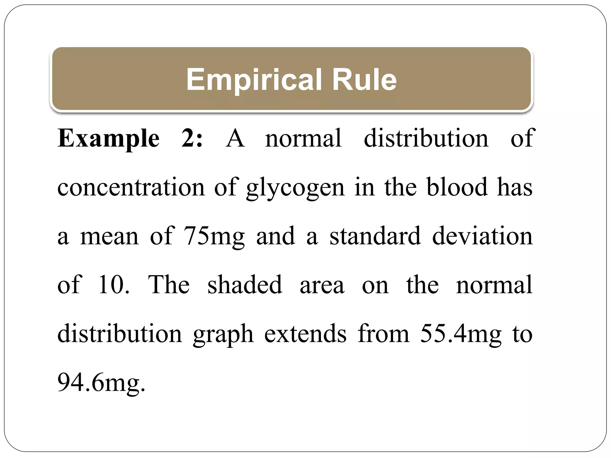 Empirical Rule
Example 2: A normal distribution of
concentration of glycogen in the blood has
a mean of 75mg and a standard deviation
of 10. The shaded area on the normal
distribution graph extends from 55.4mg to
94.6mg.
 