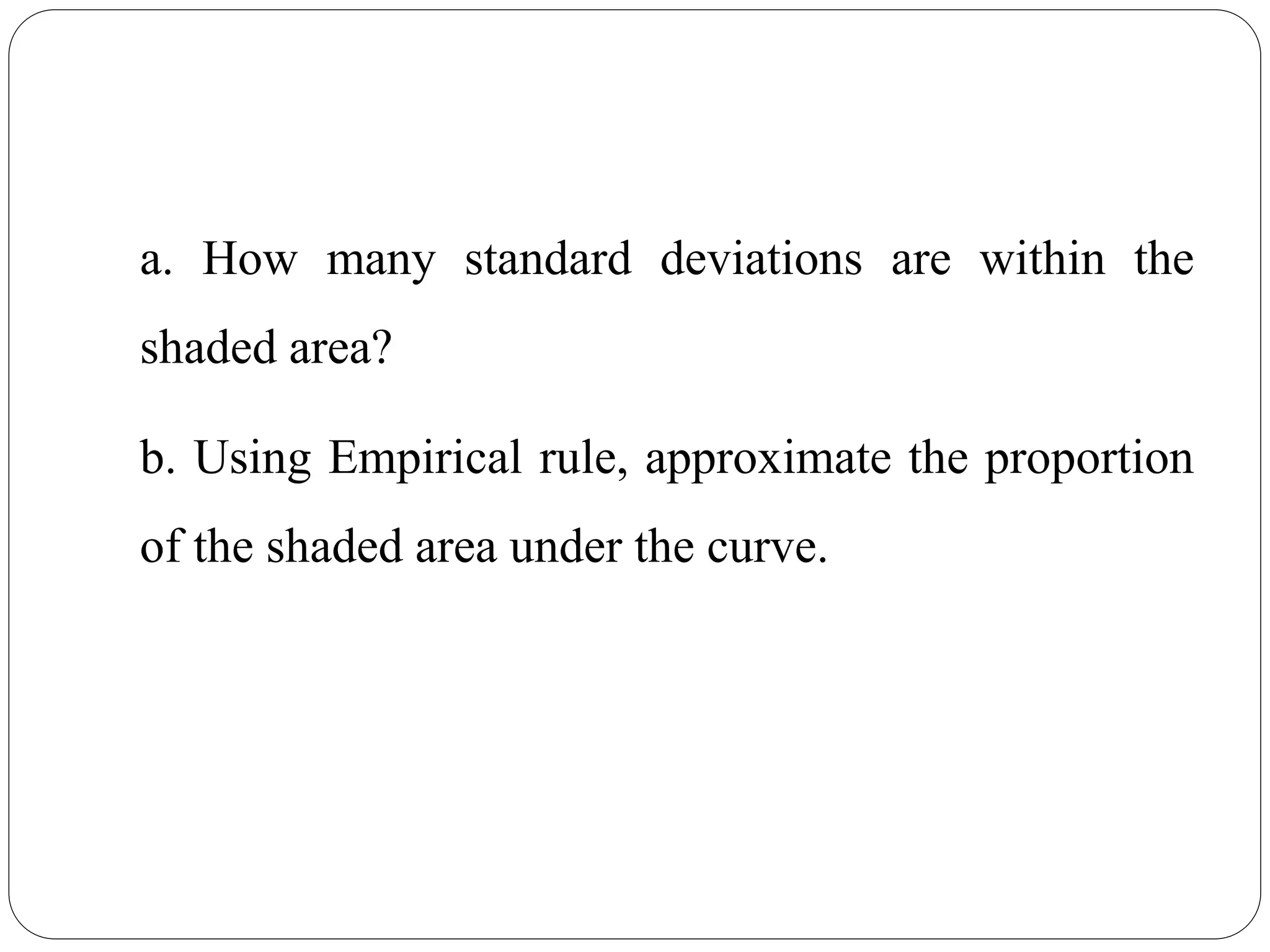 a. How many standard deviations are within the
shaded area?
b. Using Empirical rule, approximate the proportion
of the shaded area under the curve.
 