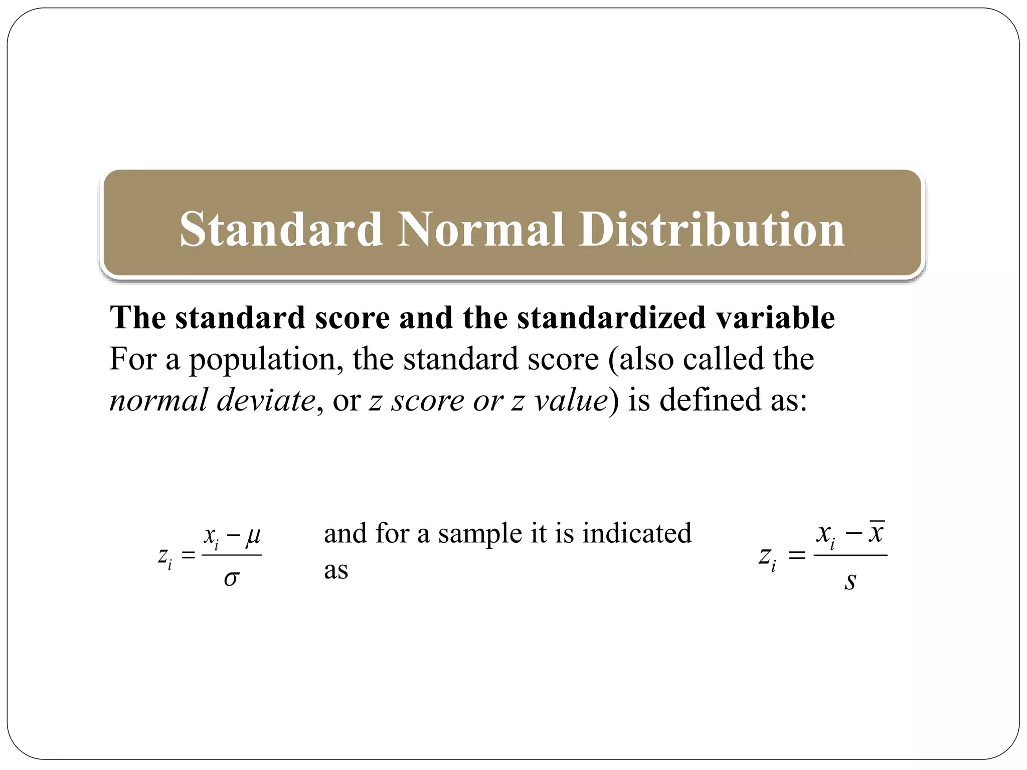 Standard Normal Distribution
i
i
x
z




The standard score and the standardized variable
For a population, the standard score (also called the
normal deviate, or z score or z value) is defined as:
and for a sample it is indicated
as
i
i
x x
z
s


 