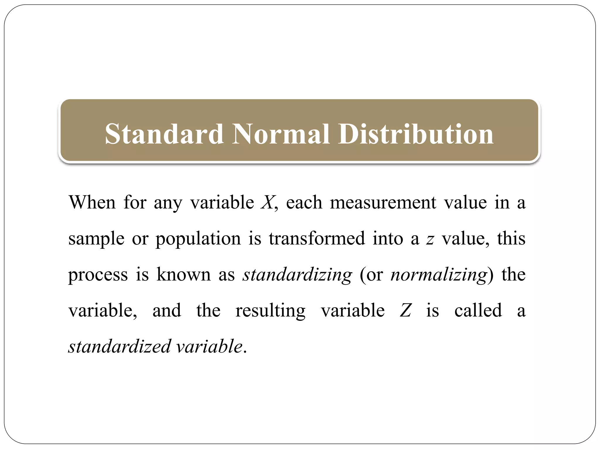 When for any variable X, each measurement value in a
sample or population is transformed into a z value, this
process is known as standardizing (or normalizing) the
variable, and the resulting variable Z is called a
standardized variable.
Standard Normal Distribution
 