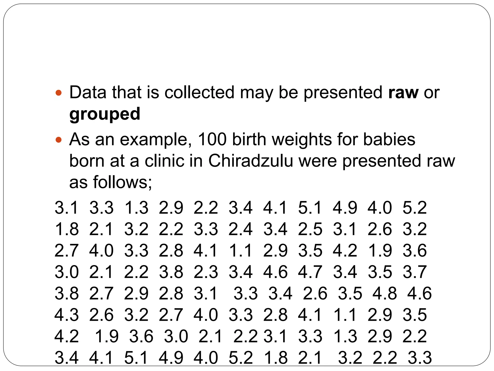  Data that is collected may be presented raw or
grouped
 As an example, 100 birth weights for babies
born at a clinic in Chiradzulu were presented raw
as follows;
3.1 3.3 1.3 2.9 2.2 3.4 4.1 5.1 4.9 4.0 5.2
1.8 2.1 3.2 2.2 3.3 2.4 3.4 2.5 3.1 2.6 3.2
2.7 4.0 3.3 2.8 4.1 1.1 2.9 3.5 4.2 1.9 3.6
3.0 2.1 2.2 3.8 2.3 3.4 4.6 4.7 3.4 3.5 3.7
3.8 2.7 2.9 2.8 3.1 3.3 3.4 2.6 3.5 4.8 4.6
4.3 2.6 3.2 2.7 4.0 3.3 2.8 4.1 1.1 2.9 3.5
4.2 1.9 3.6 3.0 2.1 2.2 3.1 3.3 1.3 2.9 2.2
3.4 4.1 5.1 4.9 4.0 5.2 1.8 2.1 3.2 2.2 3.3
 