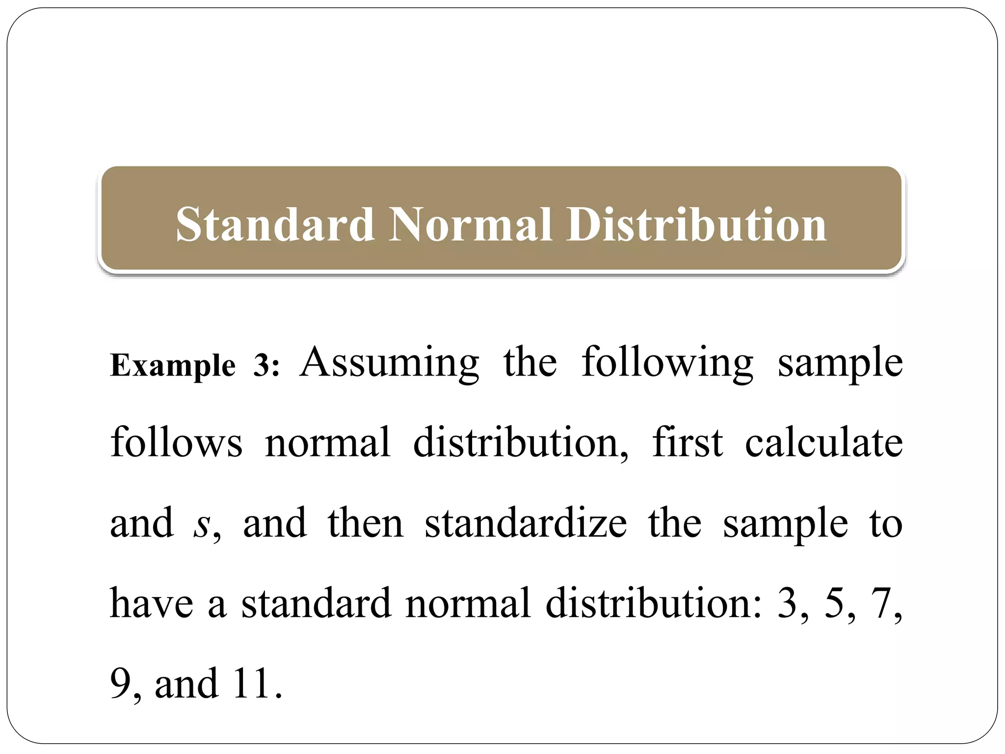 Standard Normal Distribution
Example 3: Assuming the following sample
follows normal distribution, first calculate
and s, and then standardize the sample to
have a standard normal distribution: 3, 5, 7,
9, and 11.
 
