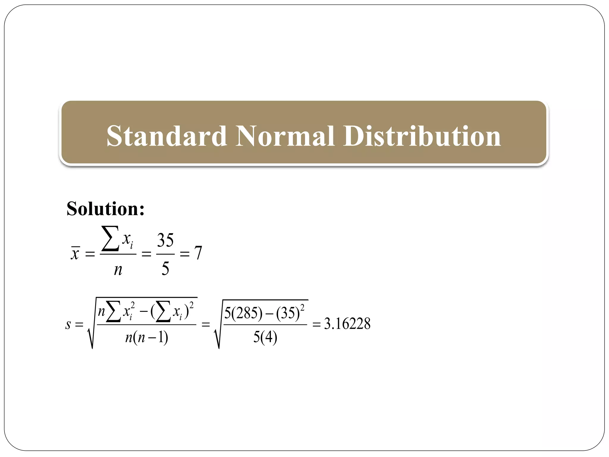 Standard Normal Distribution
Solution:
35
7
5
i
x
x
n
  

2 2 2
( ) 5(285) (35)
3.16228
( 1) 5(4)
i i
n x x
s
n n
 
  

 
 