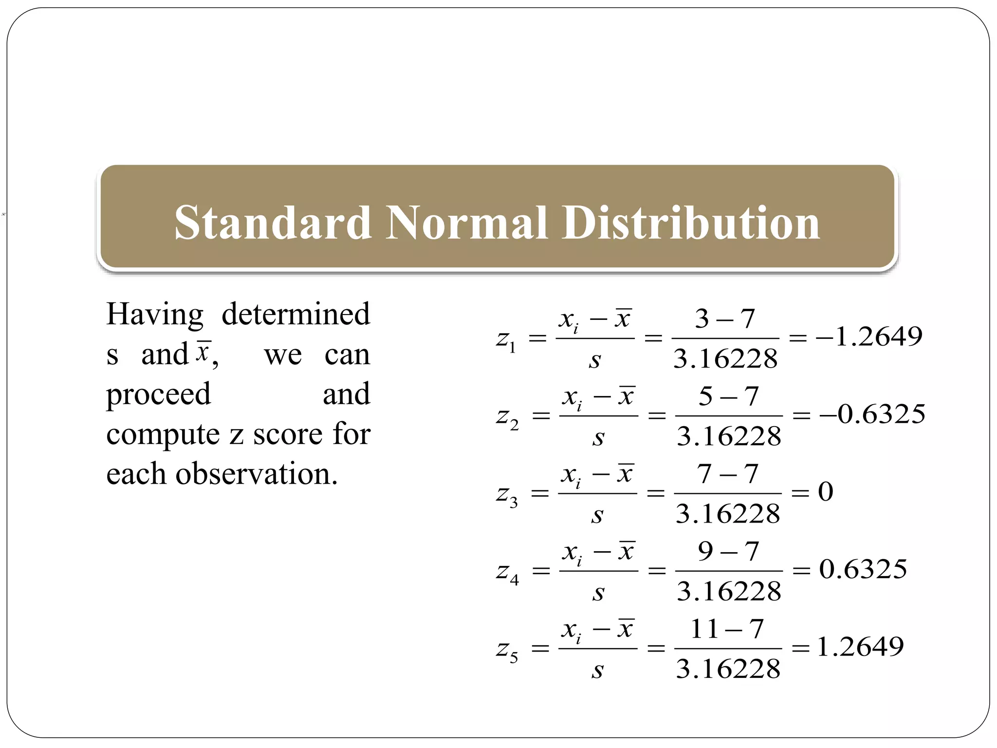 Standard Normal Distribution
1
2
3
4
5
3 7
1.2649
3.16228
5 7
0.6325
3.16228
7 7
0
3.16228
9 7
0.6325
3.16228
11 7
1.2649
3.16228
i
i
i
i
i
x x
z
s
x x
z
s
x x
z
s
x x
z
s
x x
z
s
 
   
 
   
 
  
 
  
 
  
Having determined
s and , we can
proceed and
compute z score for
each observation.
x
x
 