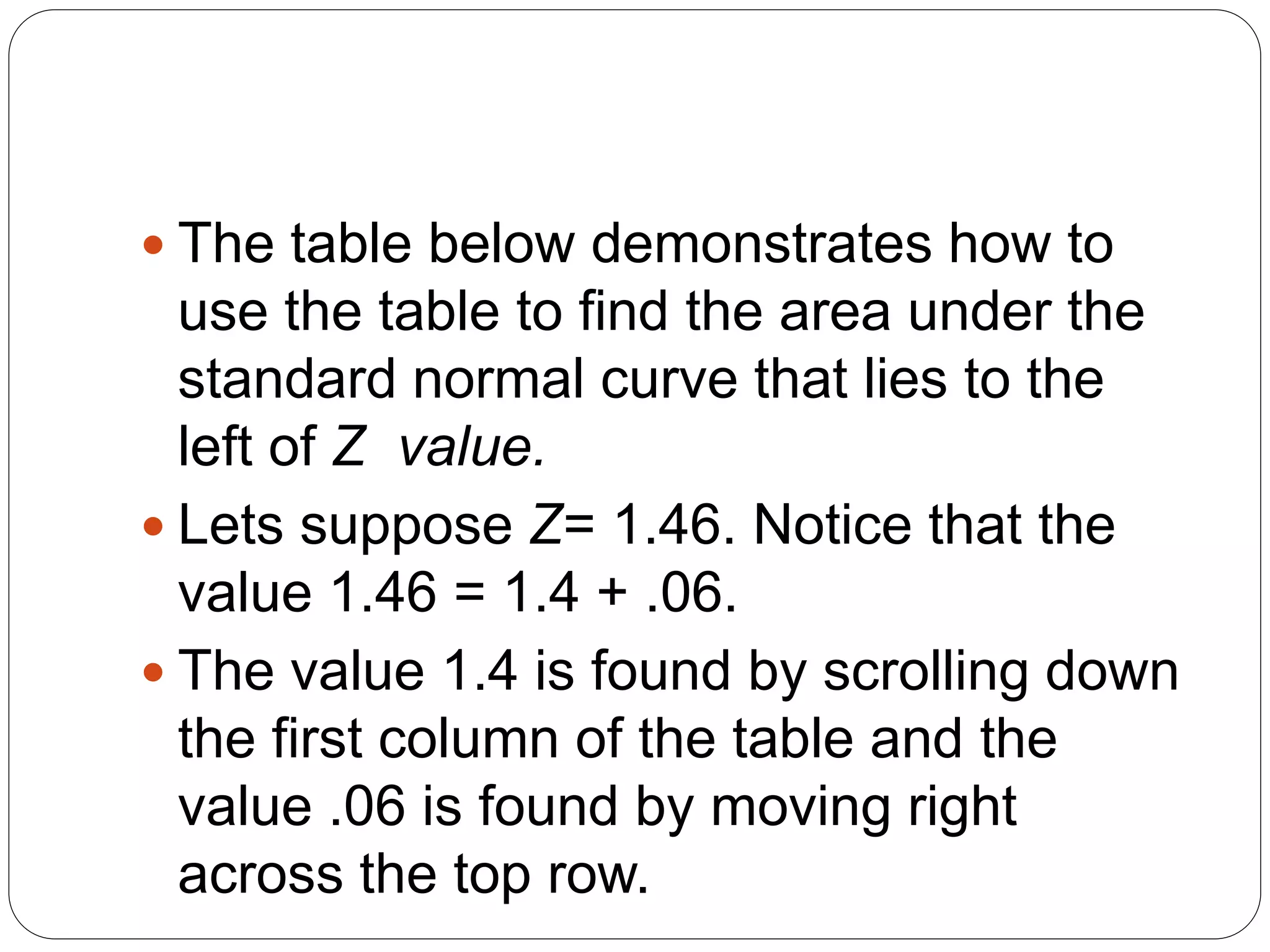  The table below demonstrates how to
use the table to find the area under the
standard normal curve that lies to the
left of Z value.
 Lets suppose Z= 1.46. Notice that the
value 1.46 = 1.4 + .06.
 The value 1.4 is found by scrolling down
the first column of the table and the
value .06 is found by moving right
across the top row.
 