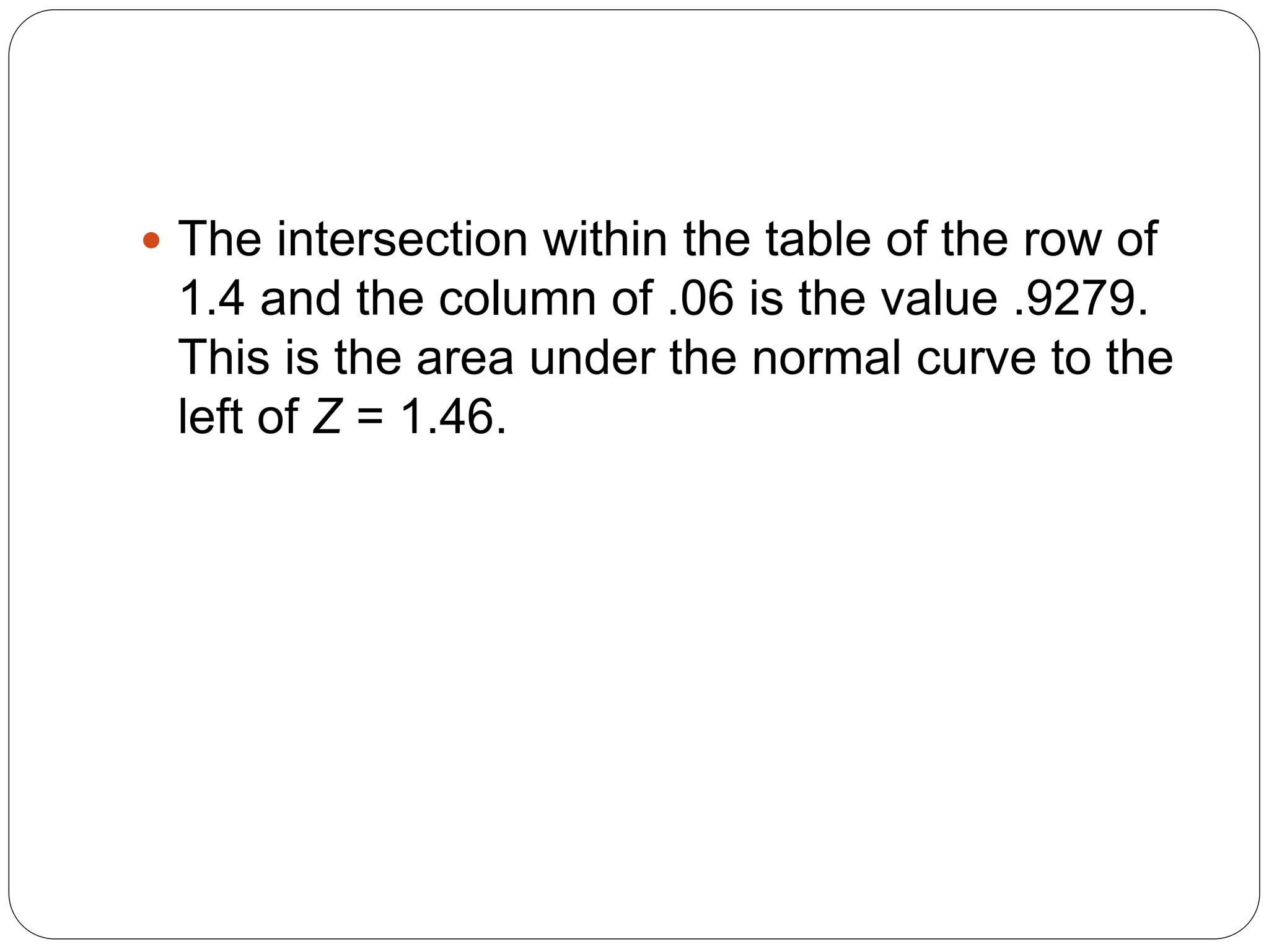  The intersection within the table of the row of
1.4 and the column of .06 is the value .9279.
This is the area under the normal curve to the
left of Z = 1.46.
 
