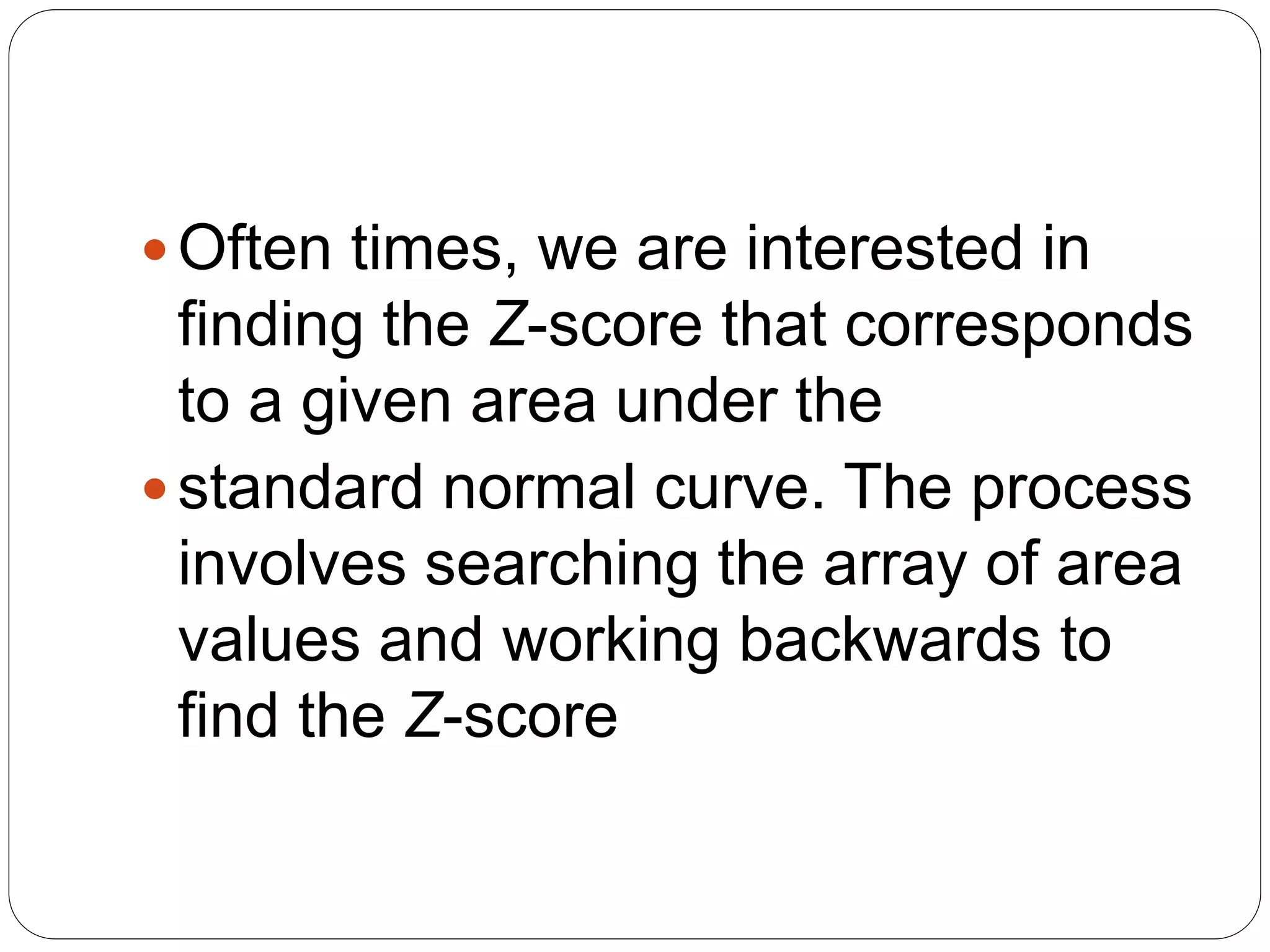 Often times, we are interested in
finding the Z-score that corresponds
to a given area under the
standard normal curve. The process
involves searching the array of area
values and working backwards to
find the Z-score
 
