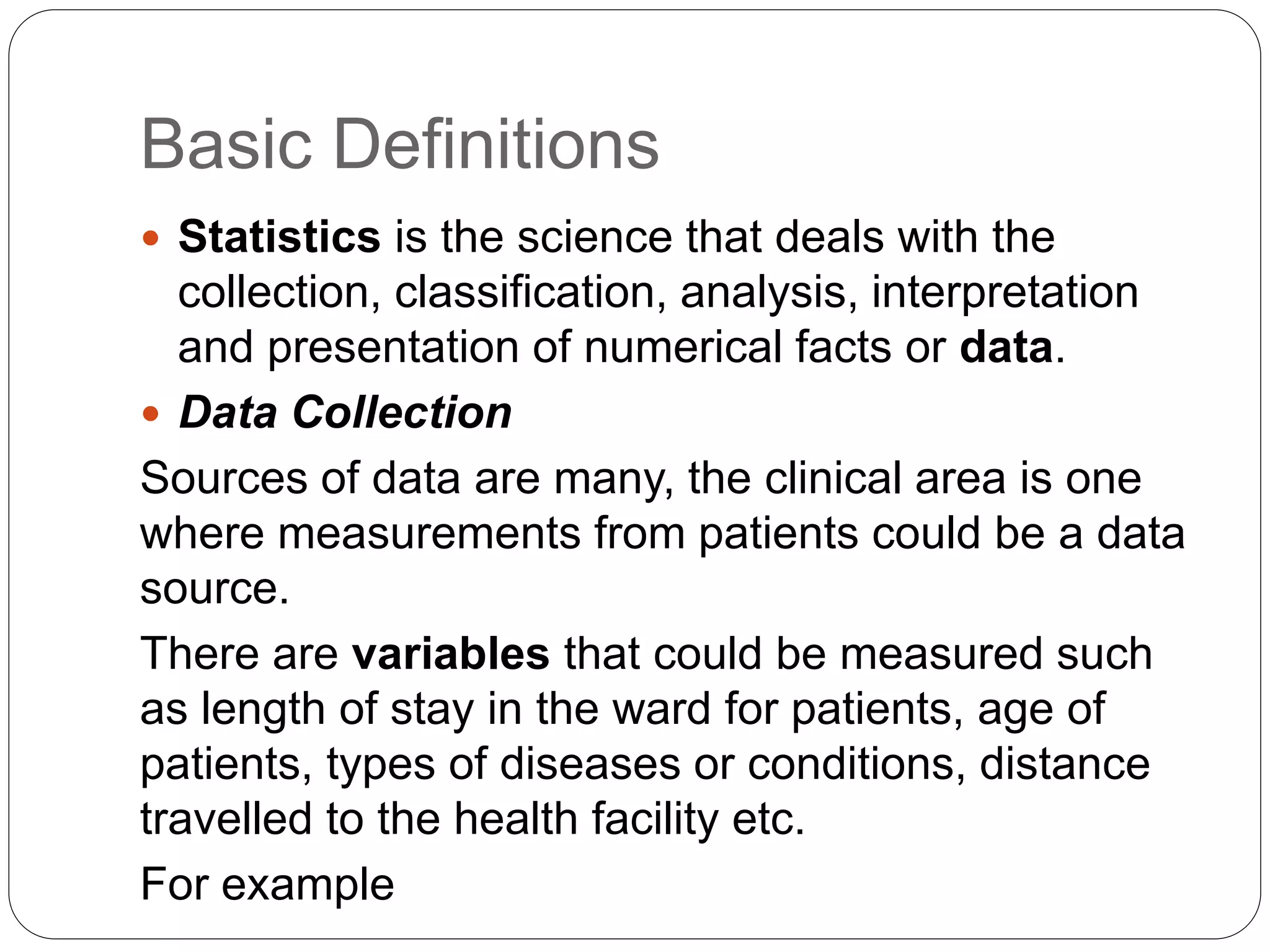Basic Definitions
 Statistics is the science that deals with the
collection, classification, analysis, interpretation
and presentation of numerical facts or data.
 Data Collection
Sources of data are many, the clinical area is one
where measurements from patients could be a data
source.
There are variables that could be measured such
as length of stay in the ward for patients, age of
patients, types of diseases or conditions, distance
travelled to the health facility etc.
For example
 