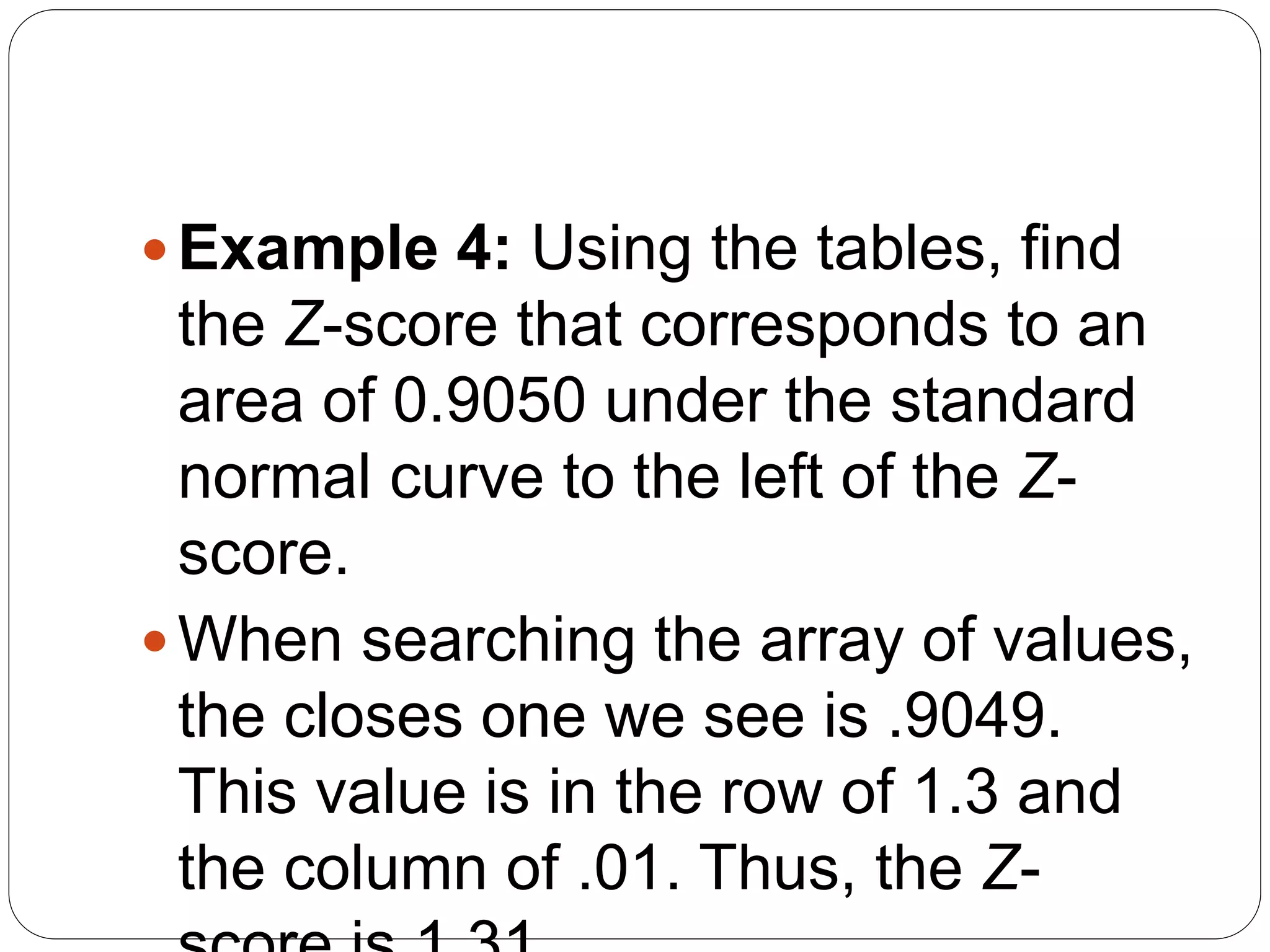 Example 4: Using the tables, find
the Z-score that corresponds to an
area of 0.9050 under the standard
normal curve to the left of the Z-
score.
When searching the array of values,
the closes one we see is .9049.
This value is in the row of 1.3 and
the column of .01. Thus, the Z-
 