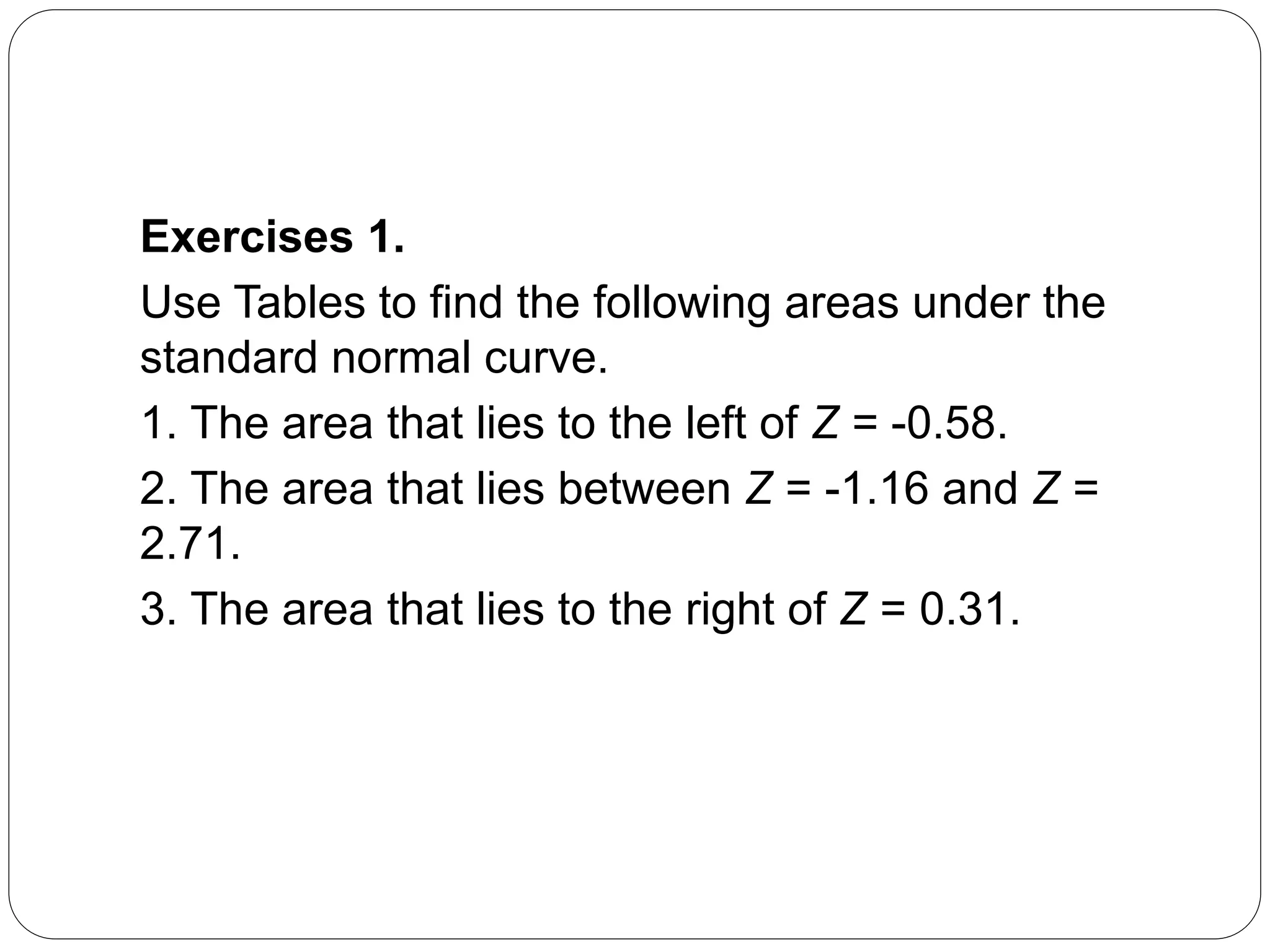 Exercises 1.
Use Tables to find the following areas under the
standard normal curve.
1. The area that lies to the left of Z = -0.58.
2. The area that lies between Z = -1.16 and Z =
2.71.
3. The area that lies to the right of Z = 0.31.
 