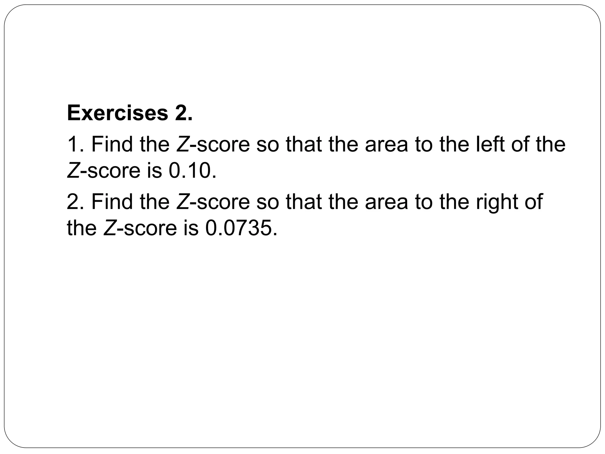 Exercises 2.
1. Find the Z-score so that the area to the left of the
Z-score is 0.10.
2. Find the Z-score so that the area to the right of
the Z-score is 0.0735.
 