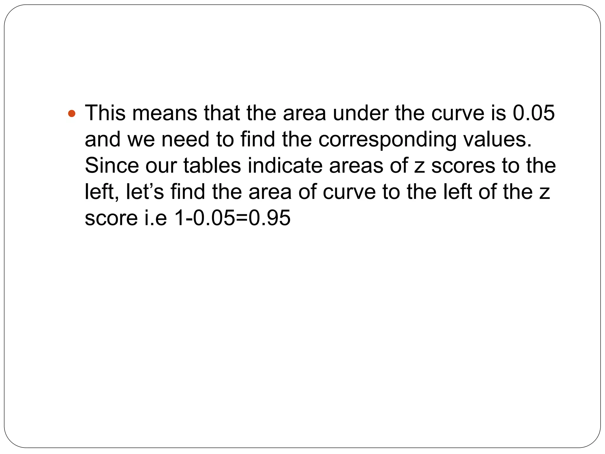  This means that the area under the curve is 0.05
and we need to find the corresponding values.
Since our tables indicate areas of z scores to the
left, let’s find the area of curve to the left of the z
score i.e 1-0.05=0.95
 