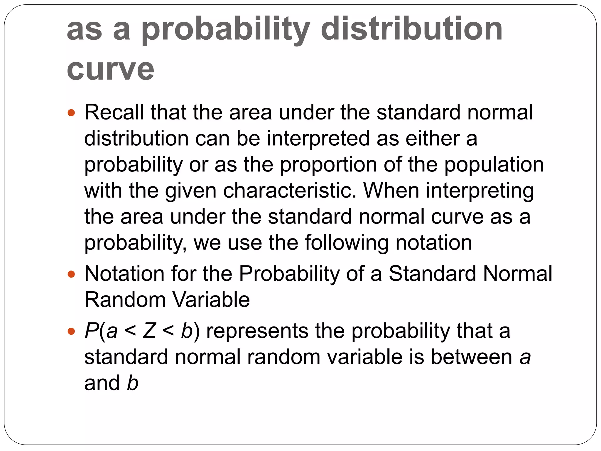 as a probability distribution
curve
 Recall that the area under the standard normal
distribution can be interpreted as either a
probability or as the proportion of the population
with the given characteristic. When interpreting
the area under the standard normal curve as a
probability, we use the following notation
 Notation for the Probability of a Standard Normal
Random Variable
 P(a < Z < b) represents the probability that a
standard normal random variable is between a
and b
 