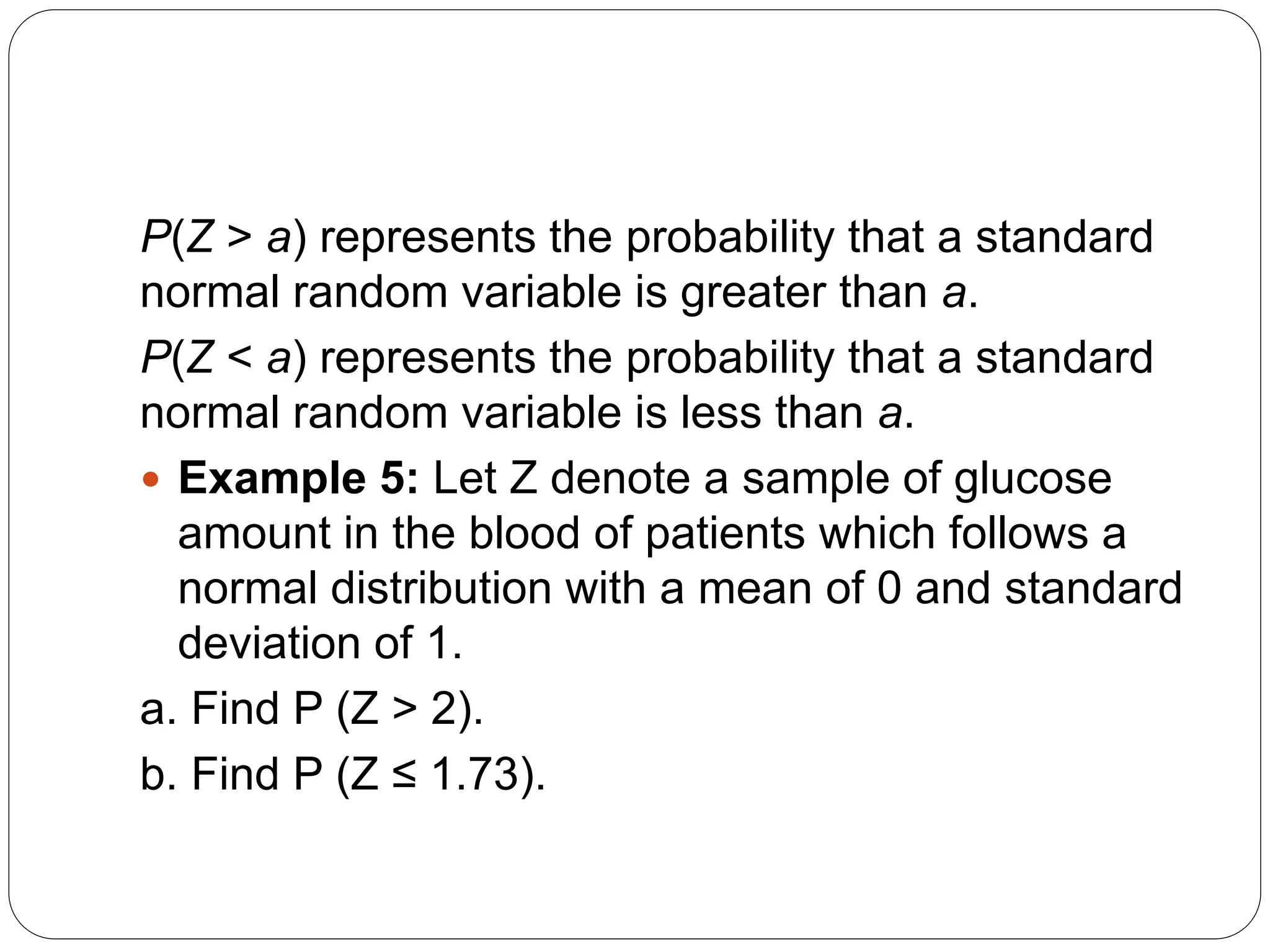 P(Z > a) represents the probability that a standard
normal random variable is greater than a.
P(Z < a) represents the probability that a standard
normal random variable is less than a.
 Example 5: Let Z denote a sample of glucose
amount in the blood of patients which follows a
normal distribution with a mean of 0 and standard
deviation of 1.
a. Find P (Z > 2).
b. Find P (Z ≤ 1.73).
 