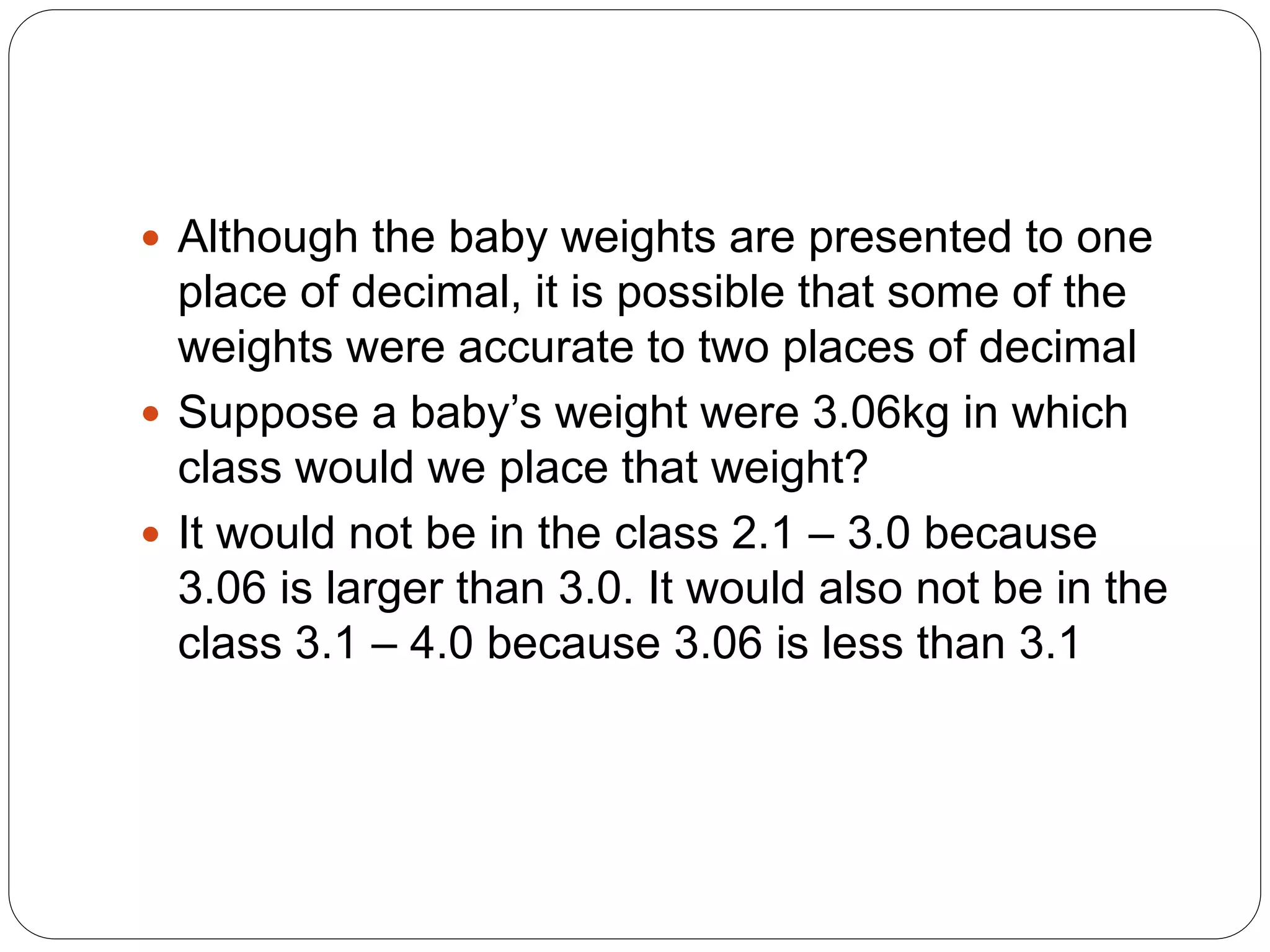  Although the baby weights are presented to one
place of decimal, it is possible that some of the
weights were accurate to two places of decimal
 Suppose a baby’s weight were 3.06kg in which
class would we place that weight?
 It would not be in the class 2.1 – 3.0 because
3.06 is larger than 3.0. It would also not be in the
class 3.1 – 4.0 because 3.06 is less than 3.1
 