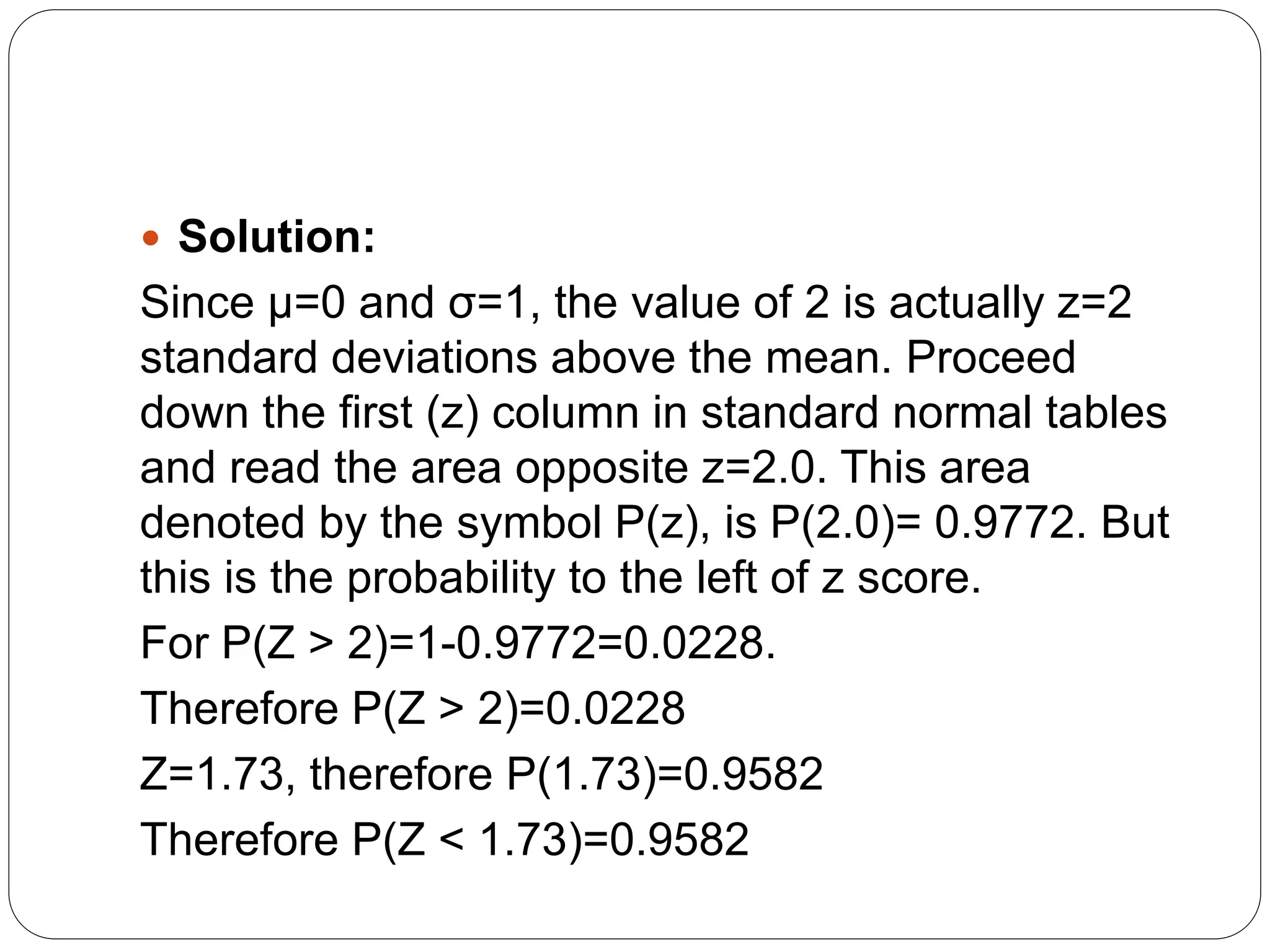  Solution:
Since μ=0 and σ=1, the value of 2 is actually z=2
standard deviations above the mean. Proceed
down the first (z) column in standard normal tables
and read the area opposite z=2.0. This area
denoted by the symbol P(z), is P(2.0)= 0.9772. But
this is the probability to the left of z score.
For P(Z > 2)=1-0.9772=0.0228.
Therefore P(Z > 2)=0.0228
Z=1.73, therefore P(1.73)=0.9582
Therefore P(Z < 1.73)=0.9582
 