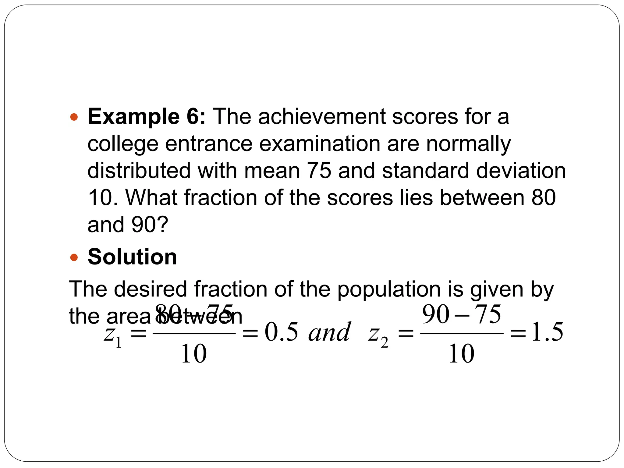  Example 6: The achievement scores for a
college entrance examination are normally
distributed with mean 75 and standard deviation
10. What fraction of the scores lies between 80
and 90?
 Solution
The desired fraction of the population is given by
the area between
5
.
1
10
75
90
5
.
0
10
75
80
2
1 




 z
and
z
 