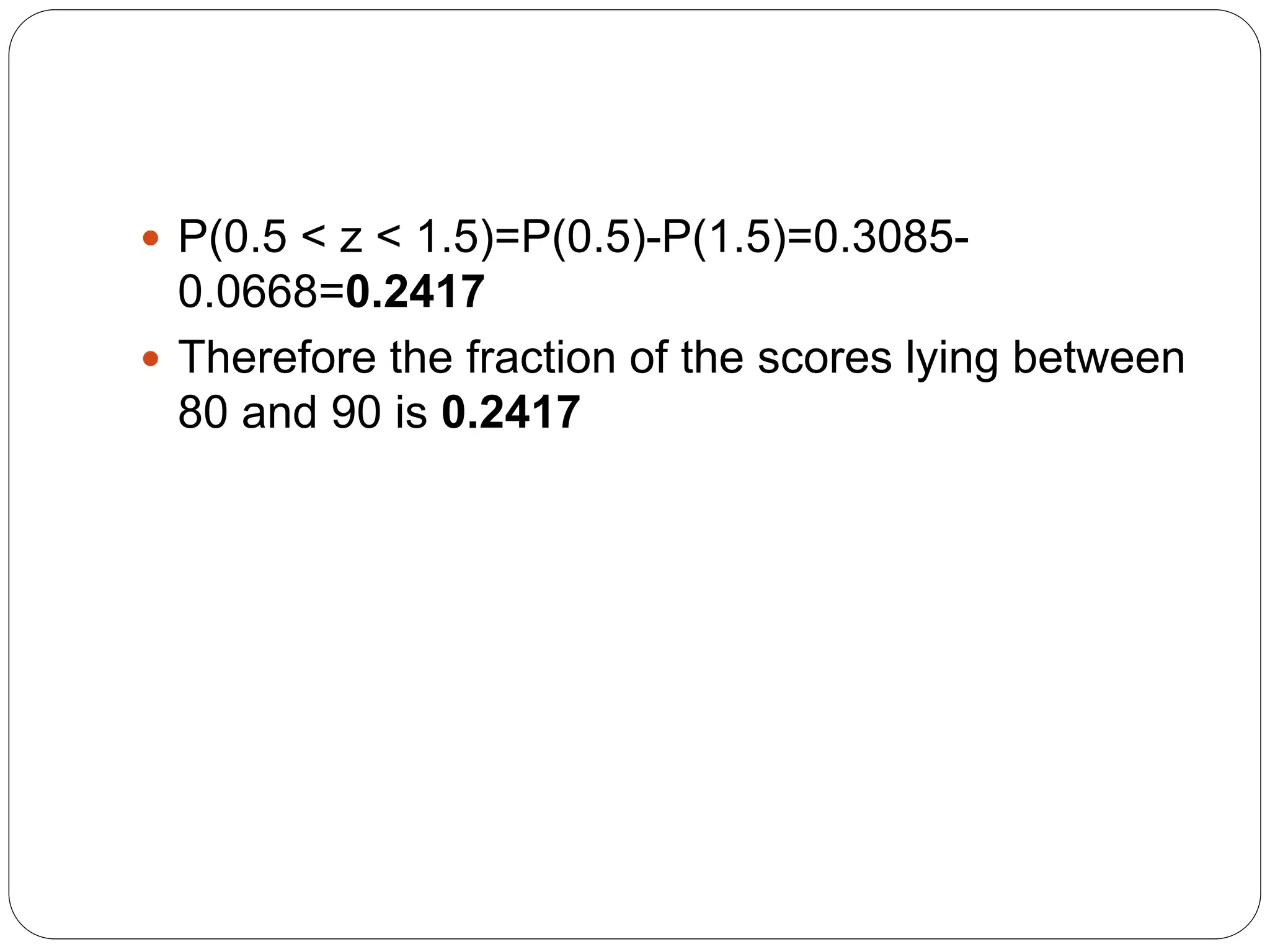  P(0.5 < z < 1.5)=P(0.5)-P(1.5)=0.3085-
0.0668=0.2417
 Therefore the fraction of the scores lying between
80 and 90 is 0.2417
 