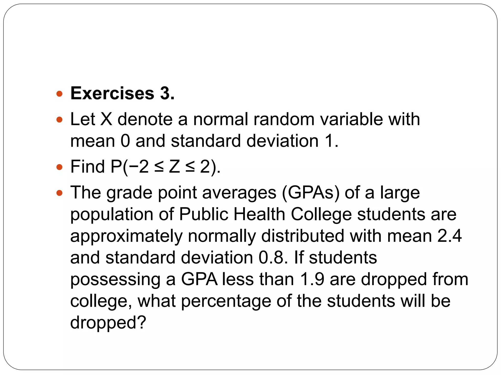  Exercises 3.
 Let X denote a normal random variable with
mean 0 and standard deviation 1.
 Find P(−2 ≤ Z ≤ 2).
 The grade point averages (GPAs) of a large
population of Public Health College students are
approximately normally distributed with mean 2.4
and standard deviation 0.8. If students
possessing a GPA less than 1.9 are dropped from
college, what percentage of the students will be
dropped?
 