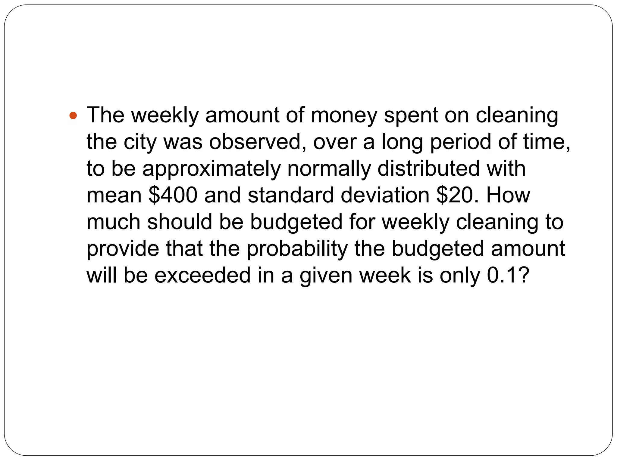  The weekly amount of money spent on cleaning
the city was observed, over a long period of time,
to be approximately normally distributed with
mean $400 and standard deviation $20. How
much should be budgeted for weekly cleaning to
provide that the probability the budgeted amount
will be exceeded in a given week is only 0.1?
 