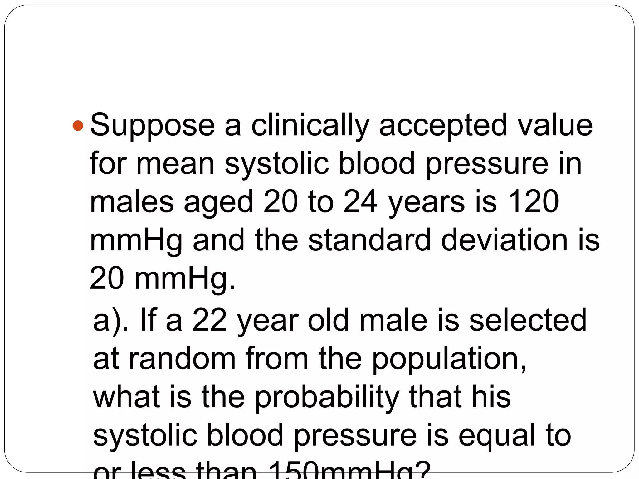 Suppose a clinically accepted value
for mean systolic blood pressure in
males aged 20 to 24 years is 120
mmHg and the standard deviation is
20 mmHg.
a). If a 22 year old male is selected
at random from the population,
what is the probability that his
systolic blood pressure is equal to
 