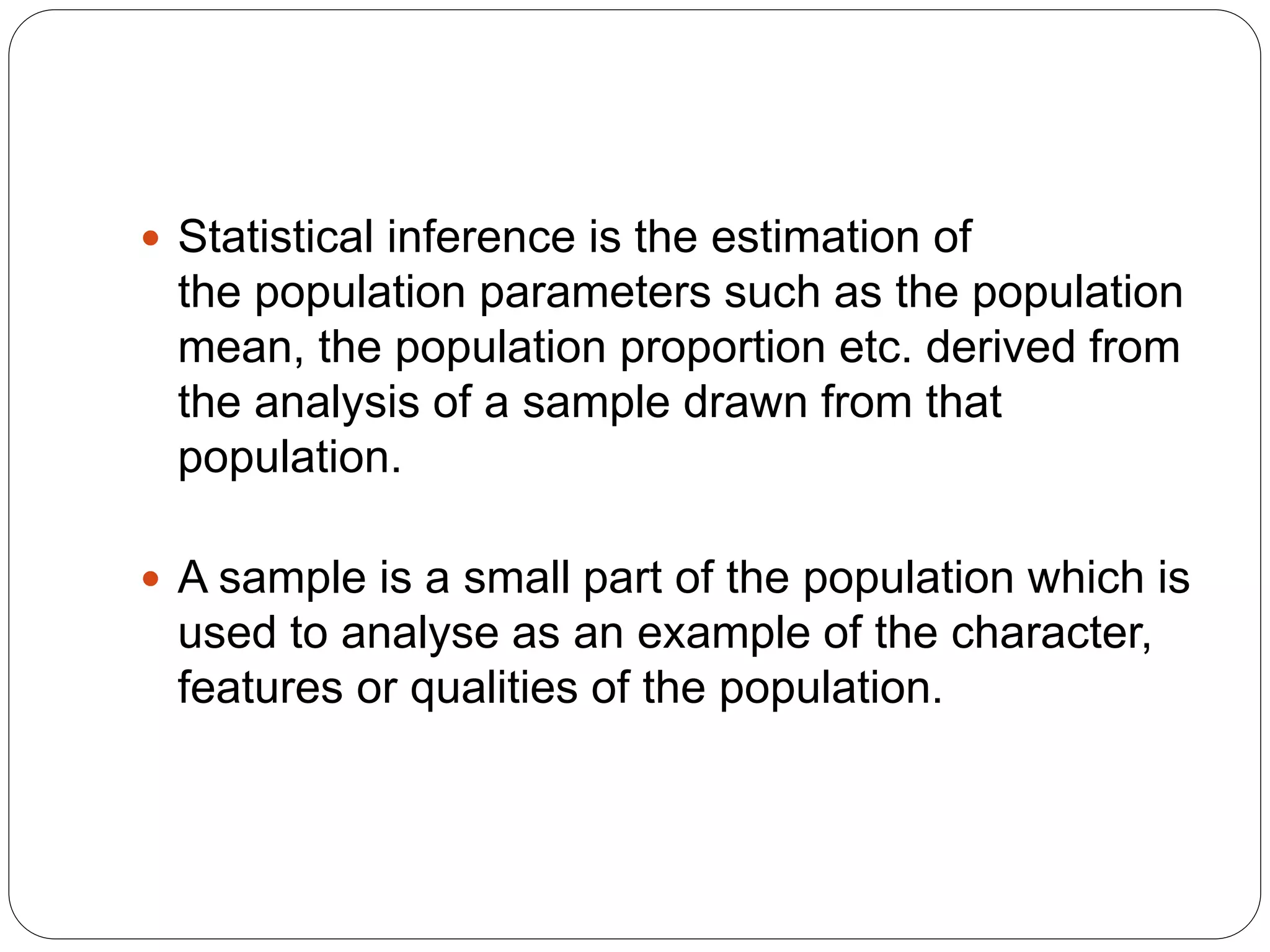  Statistical inference is the estimation of
the population parameters such as the population
mean, the population proportion etc. derived from
the analysis of a sample drawn from that
population.
 A sample is a small part of the population which is
used to analyse as an example of the character,
features or qualities of the population.
 