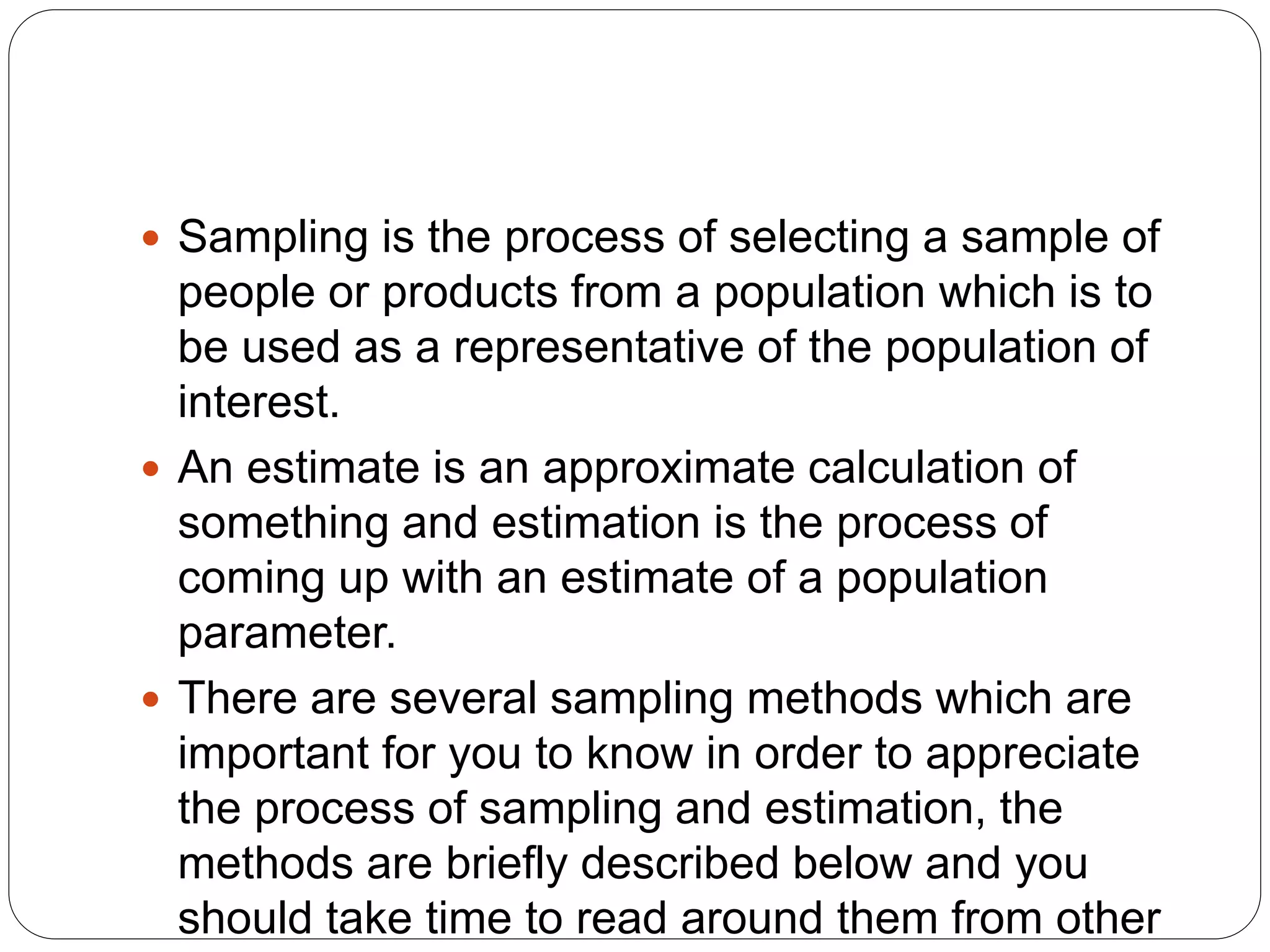  Sampling is the process of selecting a sample of
people or products from a population which is to
be used as a representative of the population of
interest.
 An estimate is an approximate calculation of
something and estimation is the process of
coming up with an estimate of a population
parameter.
 There are several sampling methods which are
important for you to know in order to appreciate
the process of sampling and estimation, the
methods are briefly described below and you
should take time to read around them from other
 