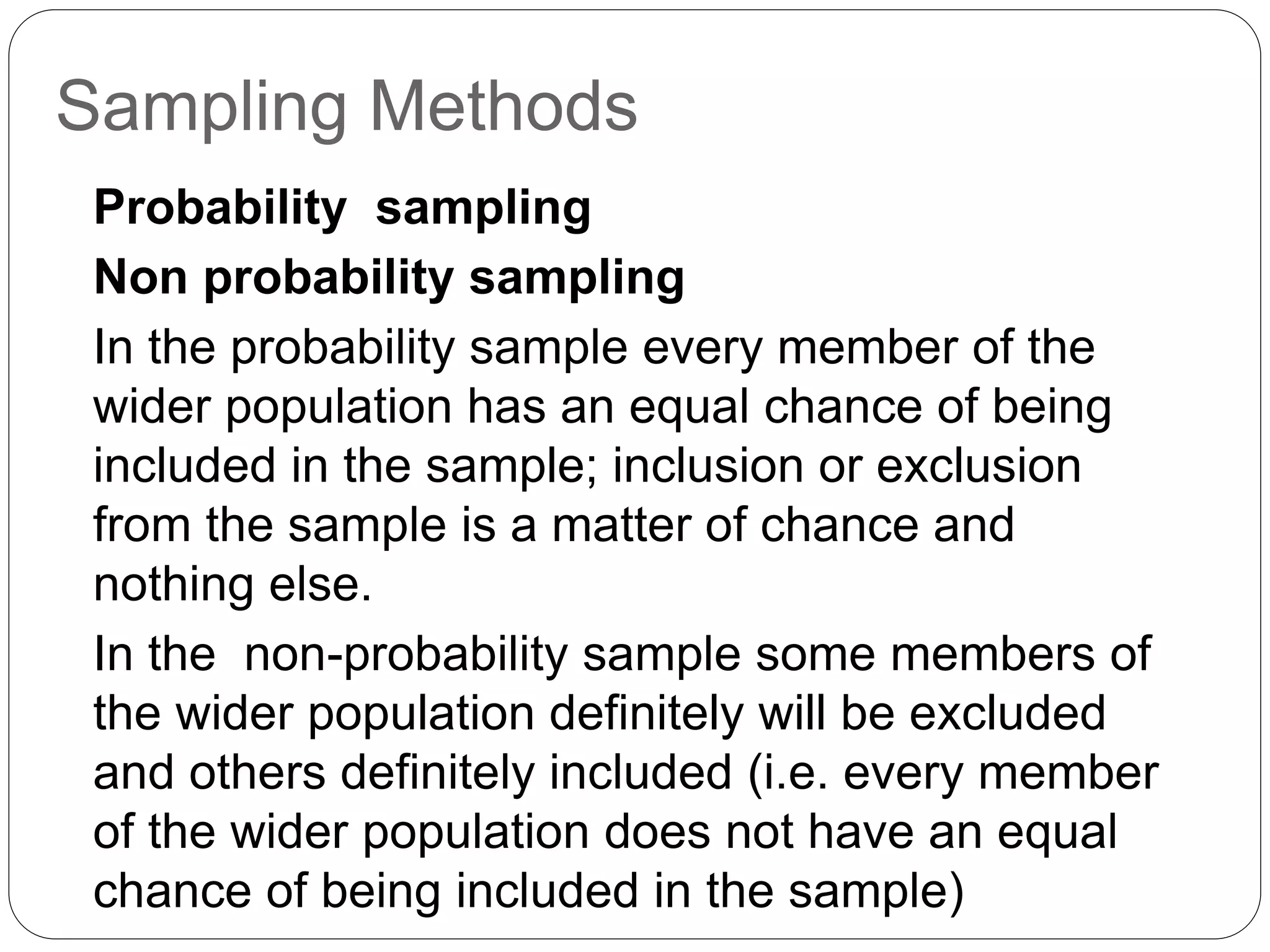 Sampling Methods
Probability sampling
Non probability sampling
In the probability sample every member of the
wider population has an equal chance of being
included in the sample; inclusion or exclusion
from the sample is a matter of chance and
nothing else.
In the non-probability sample some members of
the wider population definitely will be excluded
and others definitely included (i.e. every member
of the wider population does not have an equal
chance of being included in the sample)
 