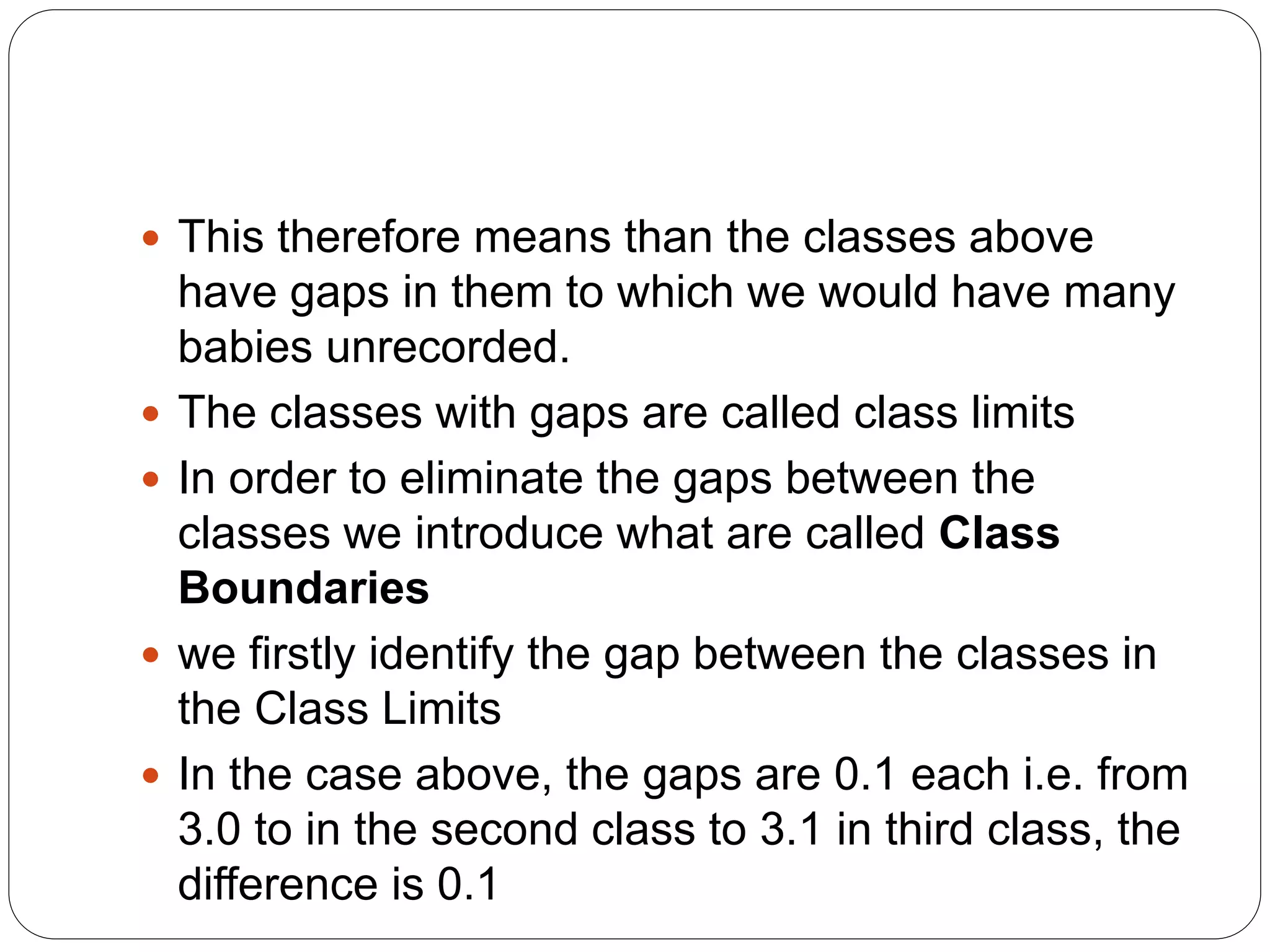  This therefore means than the classes above
have gaps in them to which we would have many
babies unrecorded.
 The classes with gaps are called class limits
 In order to eliminate the gaps between the
classes we introduce what are called Class
Boundaries
 we firstly identify the gap between the classes in
the Class Limits
 In the case above, the gaps are 0.1 each i.e. from
3.0 to in the second class to 3.1 in third class, the
difference is 0.1
 