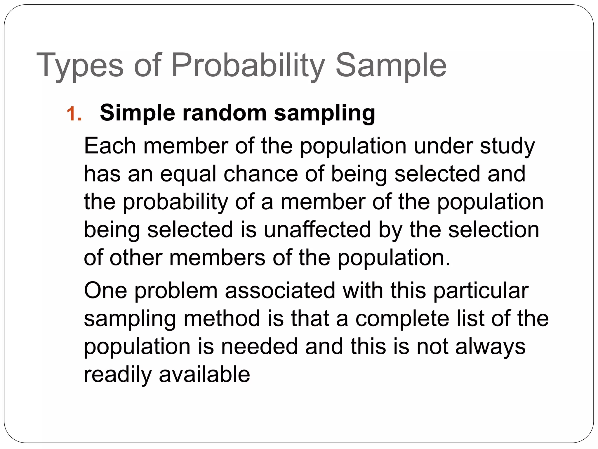 Types of Probability Sample
1. Simple random sampling
Each member of the population under study
has an equal chance of being selected and
the probability of a member of the population
being selected is unaffected by the selection
of other members of the population.
One problem associated with this particular
sampling method is that a complete list of the
population is needed and this is not always
readily available
 
