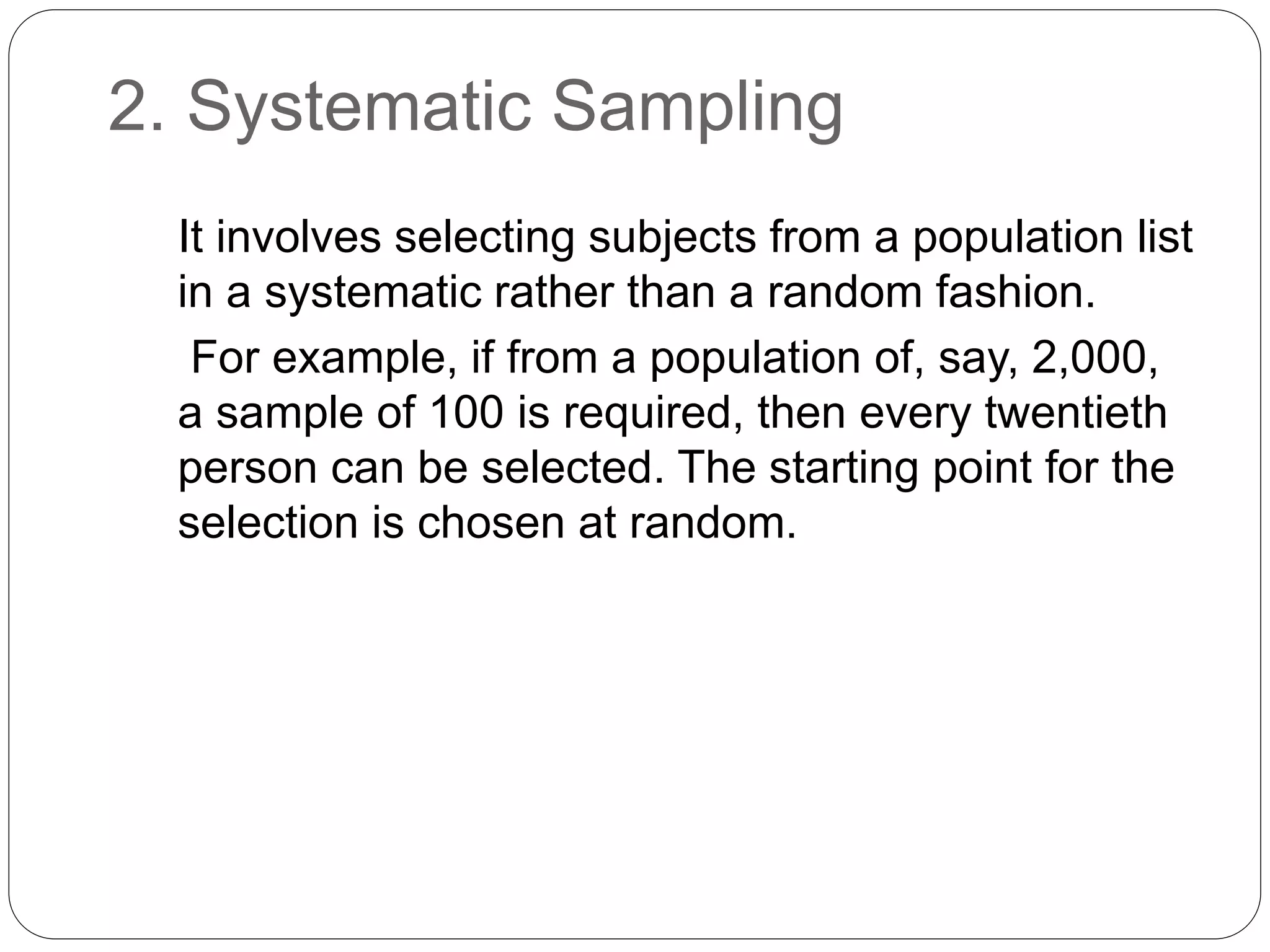 2. Systematic Sampling
It involves selecting subjects from a population list
in a systematic rather than a random fashion.
For example, if from a population of, say, 2,000,
a sample of 100 is required, then every twentieth
person can be selected. The starting point for the
selection is chosen at random.
 