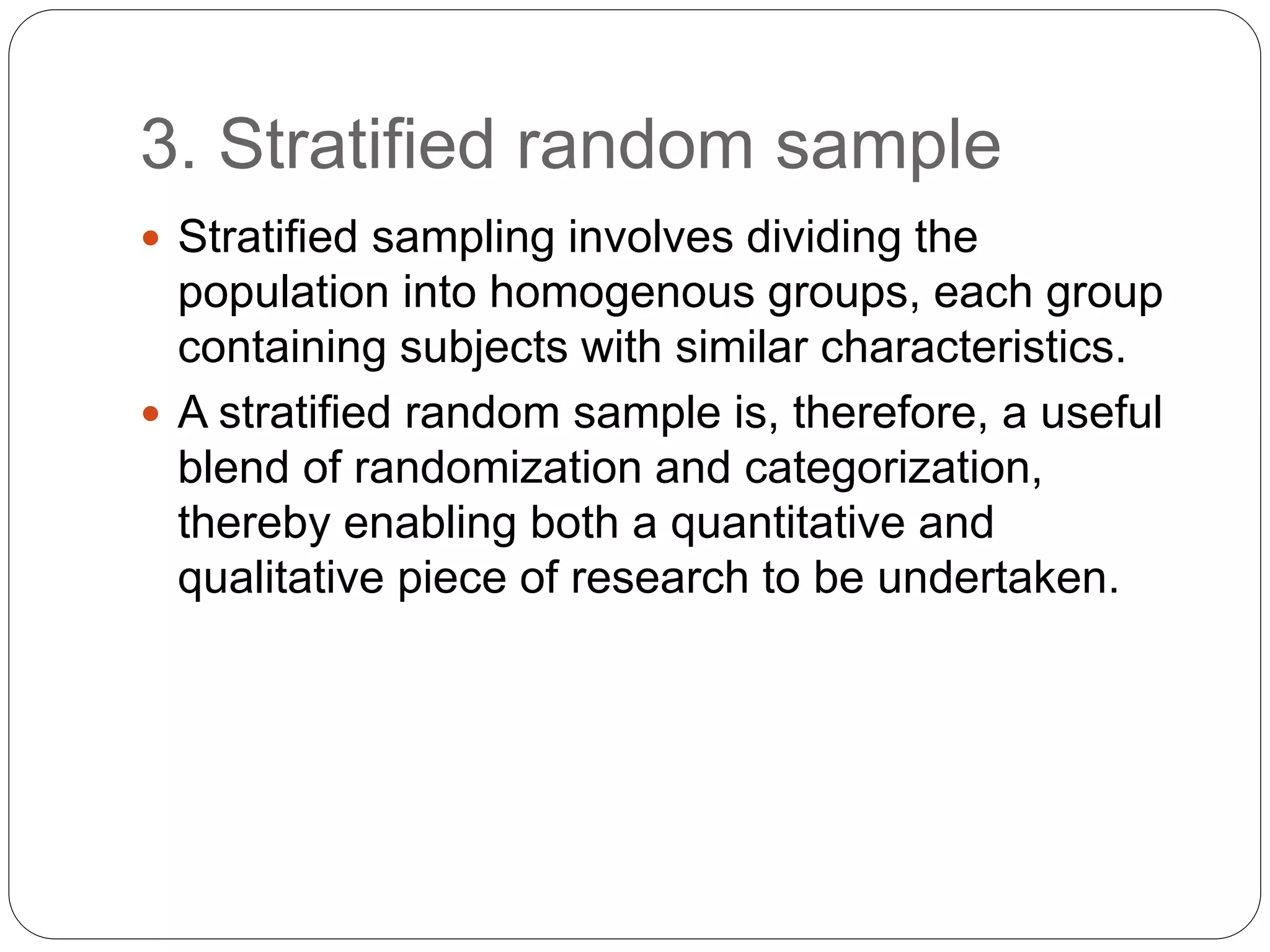 3. Stratified random sample
 Stratified sampling involves dividing the
population into homogenous groups, each group
containing subjects with similar characteristics.
 A stratified random sample is, therefore, a useful
blend of randomization and categorization,
thereby enabling both a quantitative and
qualitative piece of research to be undertaken.
 