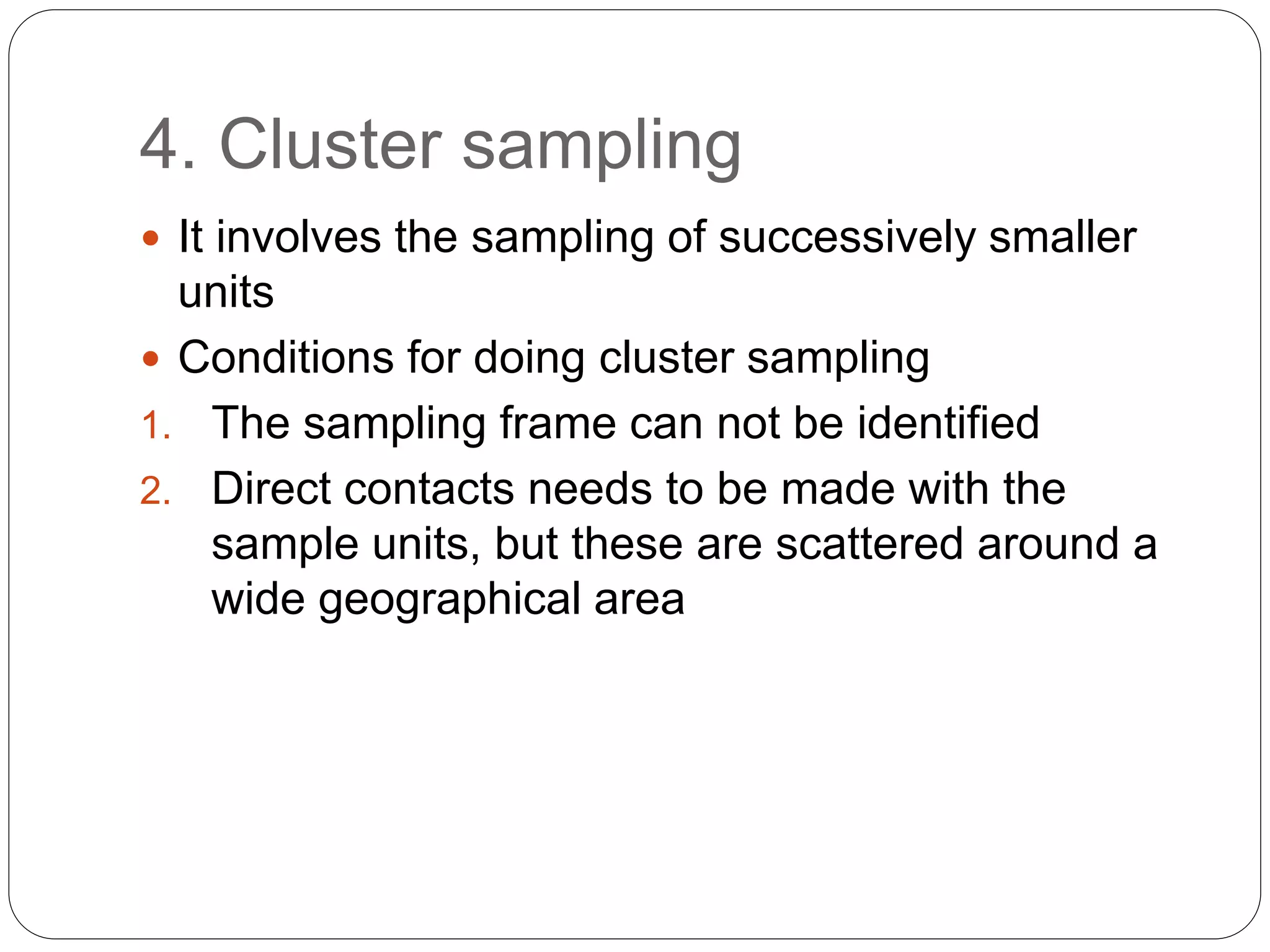 4. Cluster sampling
 It involves the sampling of successively smaller
units
 Conditions for doing cluster sampling
1. The sampling frame can not be identified
2. Direct contacts needs to be made with the
sample units, but these are scattered around a
wide geographical area
 