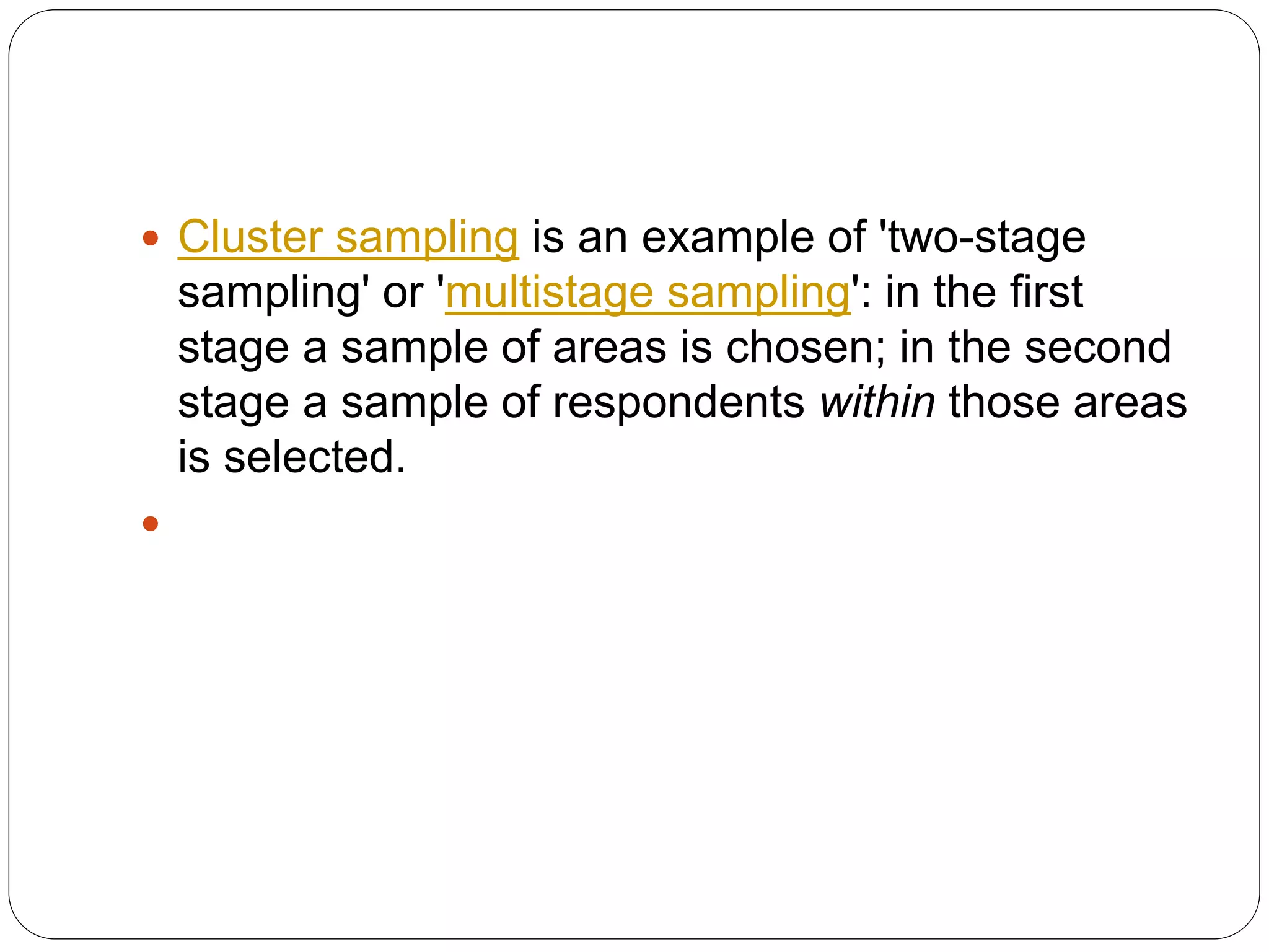  Cluster sampling is an example of 'two-stage
sampling' or 'multistage sampling': in the first
stage a sample of areas is chosen; in the second
stage a sample of respondents within those areas
is selected.

 
