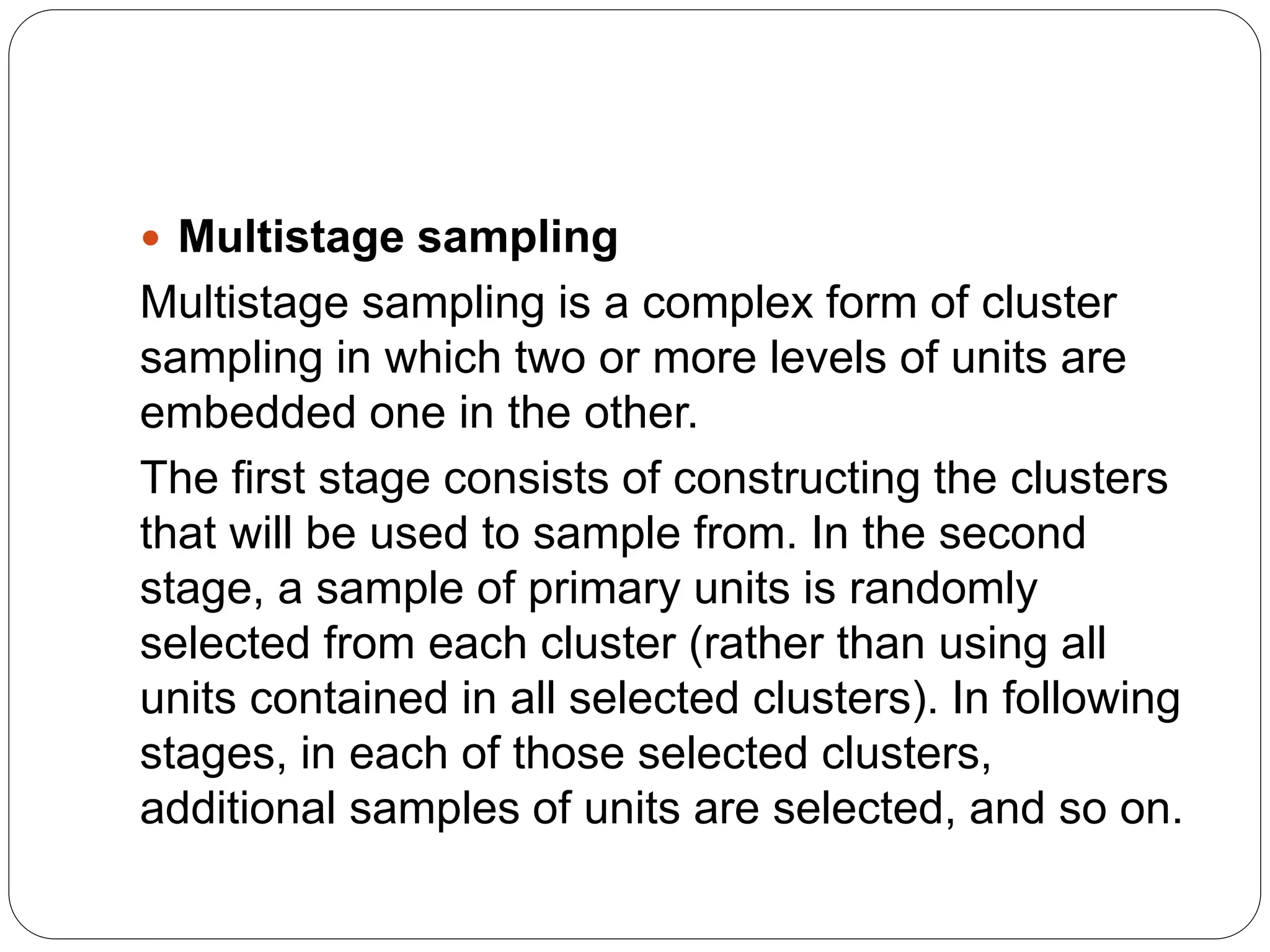  Multistage sampling
Multistage sampling is a complex form of cluster
sampling in which two or more levels of units are
embedded one in the other.
The first stage consists of constructing the clusters
that will be used to sample from. In the second
stage, a sample of primary units is randomly
selected from each cluster (rather than using all
units contained in all selected clusters). In following
stages, in each of those selected clusters,
additional samples of units are selected, and so on.
 